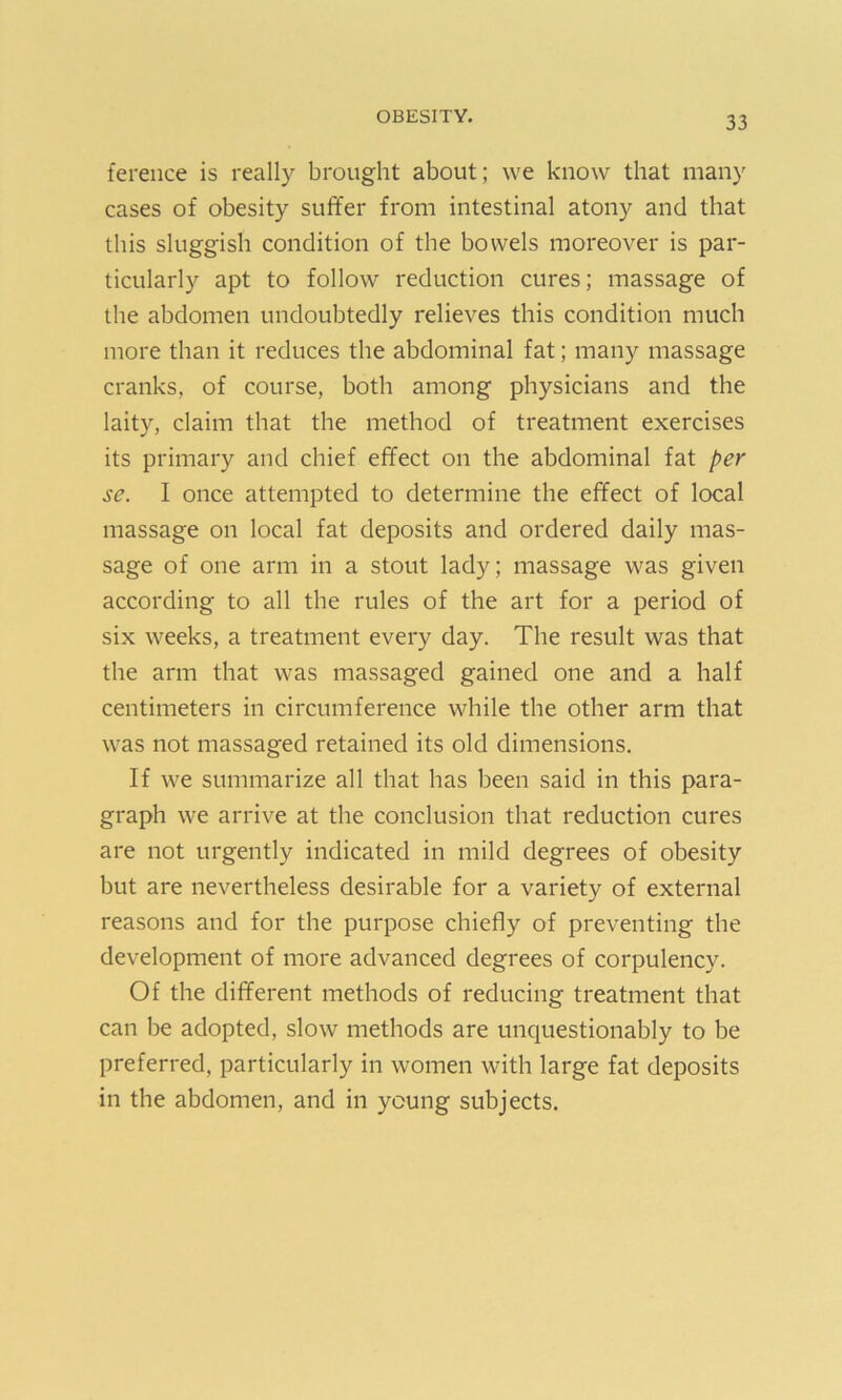ference is really brought about; we know that many cases of obesity suffer from intestinal atony and that this sluggish condition of the bowels moreover is par- ticularly apt to follow reduction cures; massage of the abdomen undoubtedly relieves this condition much more than it reduces the abdominal fat; many massage cranks, of course, both among physicians and the laity, claim that the method of treatment exercises its primary and chief effect on the abdominal fat per se. I once attempted to determine the effect of local massage on local fat deposits and ordered daily mas- sage of one arm in a stout lady; massage was given according to all the rules of the art for a period of six weeks, a treatment every day. The result was that the arm that was massaged gained one and a half centimeters in circumference while the other arm that was not massaged retained its old dimensions. If we summarize all that has been said in this para- graph we arrive at the conclusion that reduction cures are not urgently indicated in mild degrees of obesity but are nevertheless desirable for a variety of external reasons and for the purpose chiefly of preventing the development of more advanced degrees of corpulency. Of the different methods of reducing treatment that can be adopted, slow methods are unquestionably to be preferred, particularly in women with large fat deposits in the abdomen, and in young subjects.