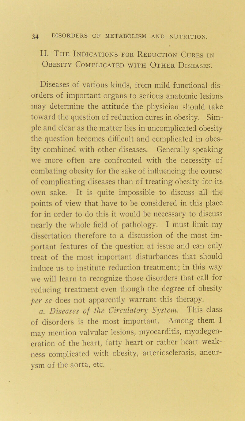 II. The Indications for Reduction Cures in Obesity Complicated with Other Diseases. Diseases of various kinds, from mild functional dis- orders of important organs to serious anatomic lesions may determine the attitude the physician should take toward the question of reduction cures in obesity. Sim- ple and clear as the matter lies in uncomplicated obesity the question becomes difficult and complicated in obes- ity combined with other diseases. Generally speaking we more often are confronted with the necessity of combating obesity for the sake of influencing the course of complicating diseases than of treating obesity for its own sake. It is quite impossible to discuss all the points of view that have to be considered in this place for in order to do this it would be necessary to discuss nearly the whole field of pathology. I must limit my dissertation therefore to a discussion of the most im- portant features of the question at issue and can only treat of the most important disturbances that should induce us to institute reduction treatment; in this way we will learn to recognize those disorders that call for reducing treatment even though the degree of obesity per se does not apparently warrant this therapy. a. Diseases of the Circulatory System. This class of disorders is the most important. Among them I may mention valvular lesions, myocarditis, myodegen- eration of the heart, fatty heart or rather heart weak- ness complicated with obesity, arteriosclerosis, aneur- ysm of the aorta, etc.