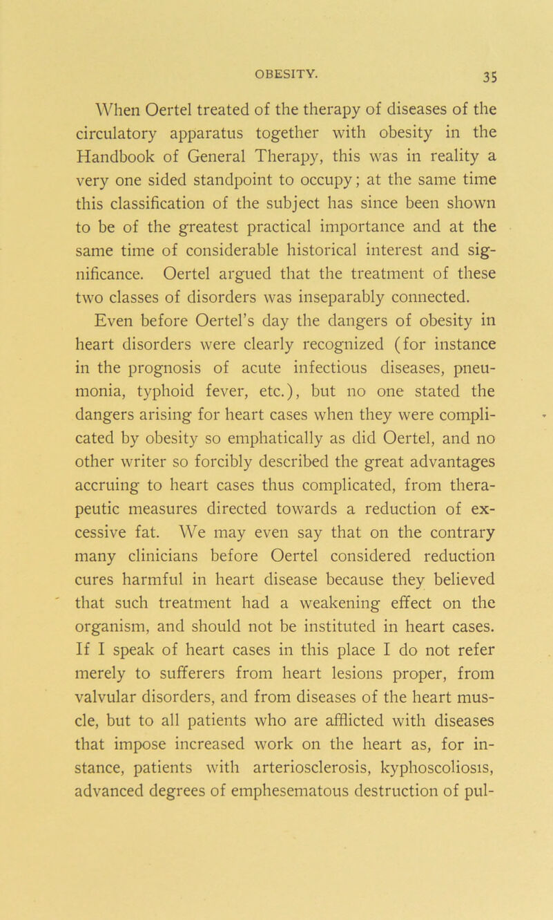 When Oertel treated of the therapy of diseases of the circulatory apparatus together with obesity in the Handbook of General Therapy, this was in reality a very one sided standpoint to occupy; at the same time this classification of the subject has since been shown to be of the greatest practical importance and at the same time of considerable historical interest and sig- nificance. Oertel argued that the treatment of these two classes of disorders was inseparably connected. Even before Oertel’s day the dangers of obesity in heart disorders were clearly recognized (for instance in the prognosis of acute infectious diseases, pneu- monia, typhoid fever, etc.), but no one stated the dangers arising for heart cases when they were compli- cated by obesity so emphatically as did Oertel, and no other writer so forcibly described the great advantages accruing to heart cases thus complicated, from thera- peutic measures directed towards a reduction of ex- cessive fat. We may even say that on the contrary many clinicians before Oertel considered reduction cures harmful in heart disease because they believed that such treatment had a weakening effect on the organism, and should not be instituted in heart cases. If I speak of heart cases in this place I do not refer merely to sufferers from heart lesions proper, from valvular disorders, and from diseases of the heart mus- cle, but to all patients who are afflicted with diseases that impose increased work on the heart as, for in- stance, patients with arteriosclerosis, kyphoscoliosis, advanced degrees of emphesematous destruction of pul-