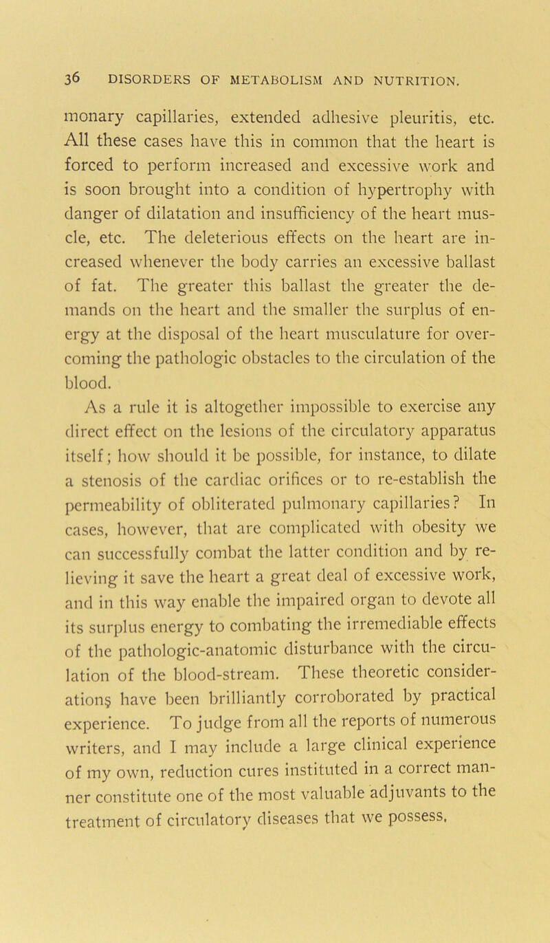 monary capillaries, extended adhesive pleuritis, etc. All these cases have this in common that the heart is forced to perform increased and excessive work and is soon brought into a condition of hypertrophy with danger of dilatation and insufficiency of the heart mus- cle, etc. The deleterious effects on the heart are in- creased whenever the body carries an excessive ballast of fat. The greater this ballast the greater the de- mands on the heart and the smaller the surplus of en- ergy at the disposal of the heart musculature for over- coming the pathologic obstacles to the circulation of the blood. As a rule it is altogether impossible to exercise any direct effect on the lesions of the circulatory apparatus itself; how should it be possible, for instance, to dilate a stenosis of the cardiac orifices or to re-establish the permeability of obliterated pulmonary capillaries? In cases, however, that are complicated with obesity we can successfully combat the latter condition and by re- lieving it save the heart a great deal of excessive work, and in this way enable the impaired organ to devote all its surplus energy to combating the irremediable effects of the pathologic-anatomic disturbance with the circu- lation of the blood-stream. These theoretic consider- ation§ have been brilliantly corroborated by practical experience. To judge from all the reports of numerous writers, and I may include a large clinical experience of my own, reduction cures instituted in a correct man- ner constitute one of the most v'aluable adjuvants to the treatment of circulatory diseases that we possess,