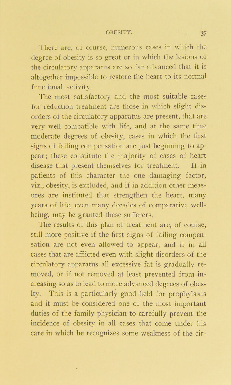 There are, of course, numerous cases in which the degree of obesity is so great or in which the lesions of the circulatory apparatus are so far advanced that it is altogether impossible to restore the heart to its normal functional activity. The most satisfactory and the most suitable cases for reduction treatment are those in which slight dis- orders of the circulatory apparatus are present, that are very well compatible with life, and at the same time moderate degrees of obesity, cases in which the first signs of failing compensation are just beginning to ap- pear; these constitute the majority of cases of heart disease that present themselves for treatment. If in patients of this character the one damaging factor, vdz., obesity, is excluded, and if in addition other meas- ures are instituted that strengthen the heart, many years of life, even many decades of comparative well- being, may be granted these sufferers. The results of this plan of treatment are, of course, still more positive if the first signs of failing compen- sation are not even allowed to appear, and if in all cases that are afflicted even with slight disorders of the circulatory apparatus all excessive fat is gradually re- moved, or if not removed at least prevented from in- creasing so as to lead to more advanced degrees of obes- ity. This is a particularly good field for prophylaxis and it must be considered one of the most important duties of the family physician to carefully prevent the incidence of obesity in all cases that come under his care in which he recognizes some weakness of the cir-