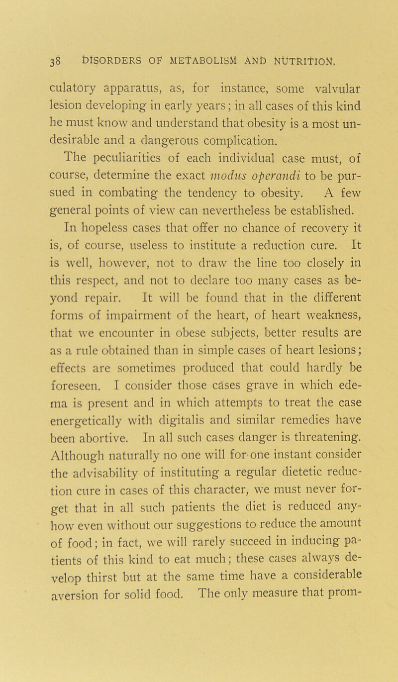 culatory apparatus, as, for instance, some valvular lesion developing in early years; in all cases of this kind he must know and understand that obesity is a most un- desirable and a dangerous complication. The peculiarities of each individual case must, of course, determine the exact modus operandi to be pur- sued in combating the tendency to obesity. A few general points of view can nevertheless be established. In hopeless cases that offer no chance of recovery it is, of course, useless to institute a reduction cure. It is well, however, not to draw the line too closely in this respect, and not to declare too many cases as be- yond repair. It will be found that in the different forms of impairment of the heart, of heart weakness, that we encounter in obese subjects, better results are as a rule obtained than in simple cases of heart lesions; effects are sometimes produced that could hardly be foreseen. I consider those cases grave in which ede- ma is present and in which attempts to treat the case energetically with digitalis and similar remedies have been abortive. In all such cases danger is threatening. Although naturally no one will for-one instant consider the advisability of instituting a regular dietetic reduc- tion cure in cases of this character, we must never for- get that in all such patients the diet is reduced any- how even without our suggestions to reduce the amount of food; in fact, we will rarely succeed in inducing pa- tients of this kind to eat much; these cases always de- velop thirst but at the same time have a considerable aversion for solid food. The only measure that prom-