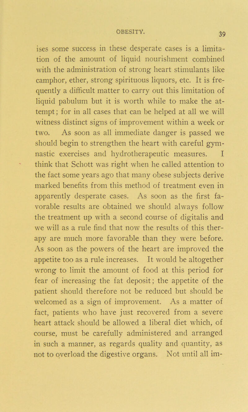 ises some success in these desperate cases is a limita- tion of the amount of liquid nourishment combined with the administration of strong heart stimulants like camphor, ether, strong spirituous liquors, etc. It is fre- quently a difficult matter to carry out this limitation of liquid pabulum but it is worth while to make the at- tempt ; for in all cases that can be helped at all we will witness distinct signs of improvement within a week or two. As soon as all immediate danger is passed we should begin to strengthen the heart with careful gym- nastic exercises and hydrotherapeutic measures. I think that Schott was right when he called attention to the fact some years ago that many obese subjects derive marked benefits from this method of treatment even in apparently desperate cases. As soon as the first fa- vorable results are obtained we should always follow the treatment up with a second course of digitalis and we will as a rule find that now the results of this ther- apy are much more favorable than they were before. As soon as the powers of the heart are improved the appetite too as a rule increases. It would be altogether wrong to limit the amount of food at this period for fear of increasing the fat deposit; the appetite of the patient should therefore not be reduced but should be welcomed as a sign of improvement. As a matter of fact, patients who have just recovered from a severe heart attack should be allowed a liberal diet which, of course, must be carefully administered and arranged in such a manner, as regards quality and quantity, as not to overload the digestive organs. Not until all im-