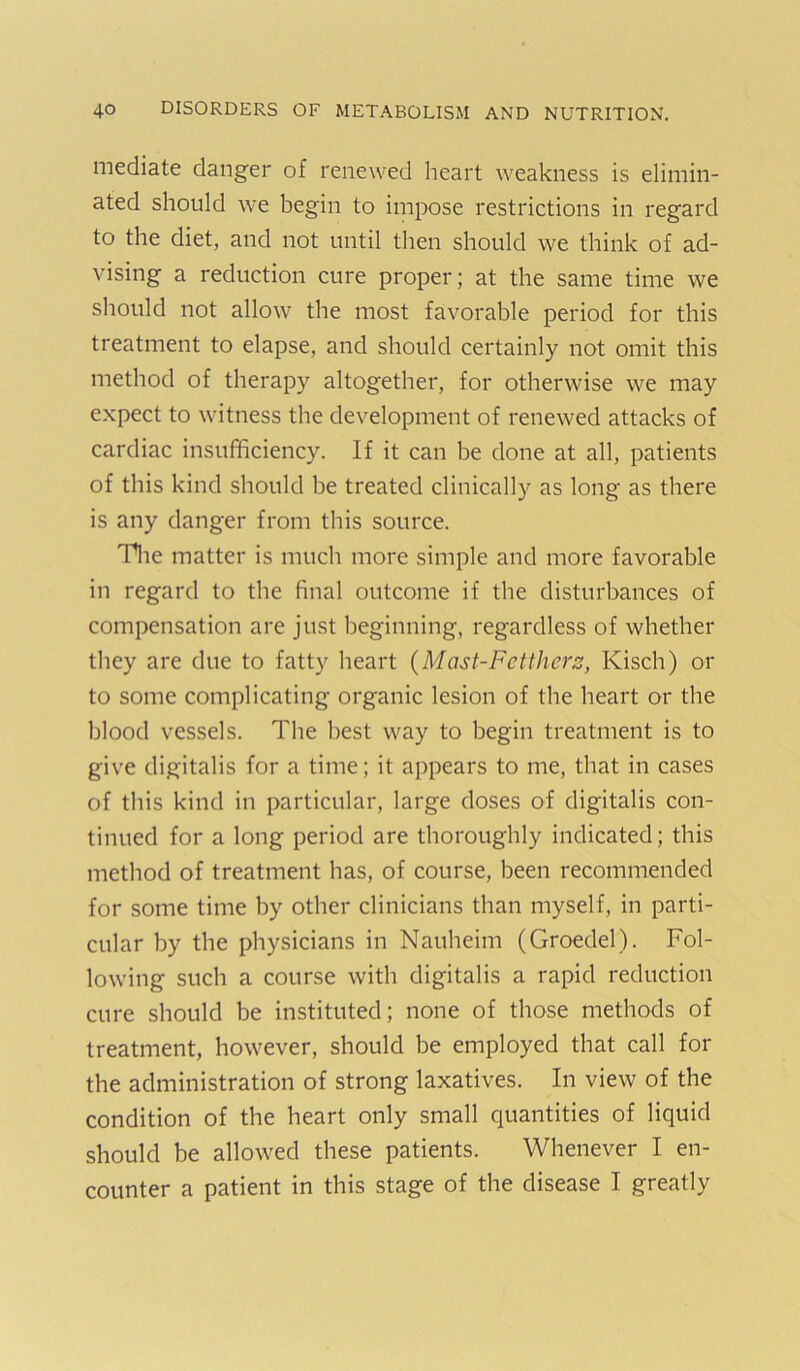 mediate danger of renewed heart weakness is elimin- ated should we begin to impose restrictions in regard to the diet, and not until then should we think of ad- vising a reduction cure proper; at the same time we should not allow the most favorable period for this treatment to elapse, and should certainly not omit this method of therapy altogether, for otherwise we may expect to witness the development of renewed attacks of cardiac insufficiency. If it can be done at all, patients of this kind should be treated clinically as long as there is any danger from this source. Tlie matter is much more simple and more favorable in regard to the final outcome if the disturbances of compensation are just beginning, regardless of whether they are due to fatty heart {Mast-Fctthcrs, Kisch) or to some complicating organic lesion of the heart or the blood vessels. The best way to begin treatment is to give digitalis for a time; it appears to me, that in cases of this kind in particular, large doses of digitalis con- tinued for a long period are thoroughly indicated; this method of treatment has, of course, been recommended for some time by other clinicians than myself, in parti- cular by the physicians in Nauheim (Groedel). Fol- lowing such a course with digitalis a rapid reduction cure should be instituted; none of those methods of treatment, however, should be employed that call for the administration of strong laxatives. In view of the condition of the heart only small quantities of liquid should be allowed these patients. Whenever I en- counter a patient in this stage of the disease I greatly