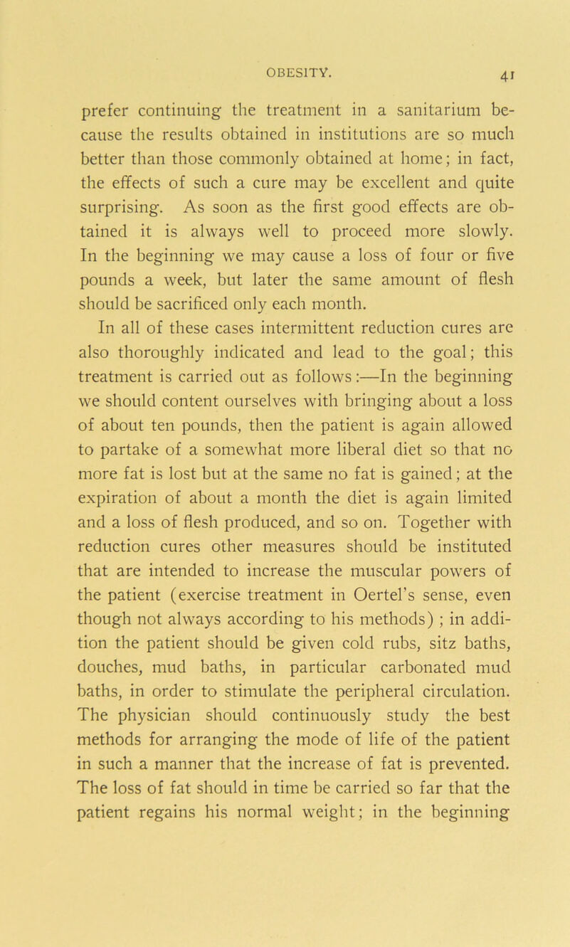 4r prefer continuing the treatment in a sanitarium be- cause the results obtained in institutions are so much better than those commonly obtained at home; in fact, the effects of such a cure may be excellent and cjuite surprising. As soon as the first good effects are ob- tained it is always well to proceed more slowly. In the beginning we may cause a loss of four or five pounds a week, but later the same amount of flesh should be sacrificed only each month. In all of these cases intermittent reduction cures are also thoroughly indicated and lead to the goal; this treatment is carried out as follows:—In the beginning we should content ourselves with bringing about a loss of about ten pounds, then the patient is again allowed to partake of a somewhat more liberal diet so that no more fat is lost but at the same no fat is gained; at the expiration of about a month the diet is again limited and a loss of flesh produced, and so on. Together with reduction cures other measures should be instituted that are intended to increase the muscular powers of the patient (exercise treatment in Oertel’s sense, even though not always according to his methods) ; in addi- tion the patient should be given cold rubs, sitz baths, douches, mud baths, in particular carbonated mud baths, in order to stimulate the peripheral circulation. The physician should continuously study the best methods for arranging the mode of life of the patient in such a manner that the increase of fat is prevented. The loss of fat should in time be carried so far that the patient regains his normal weight; in the beginning