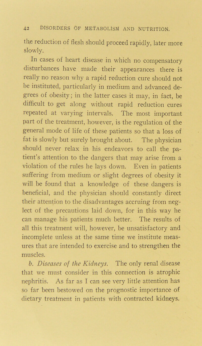 the reduction of flesh should proceed rapidly, later more slowly. In cases of heart disease in which no compensatory disturbances have made their appearances there is really no reason why a rapid reduction cure should not be instituted, particularly in medium and advanced de- grees of obesity; in the latter cases it may, in fact, be difflcult to get along without rapid reduction cures repeated at varying intervals. The most important l>art of the treatment, however, is the regulation of the general mode of life of these patients so that a loss of fat is slowly but surely brought about. The physician should never relax in his endeavors to call the pa- tient’s attention to the dangers that may arise from a violation of the rules he lays down. Even in patients suffering from medium or slight degrees of obesity it will be found that a knowledge of these dangers is beneficial, and the physician should constantly direct their attention to the disadvantages accruing from neg- lect of the precautions laid down, for in this way he can manage his patients much better. The results of all this treatment will, however, be unsatisfactory and incomplete unless at the same time we institute meas- ures that are intended to exercise and to strengthen the muscles. b. Diseases of the Kidneys. The only renal disease that we must consider in this connection is atrophic nephritis. As far as I can see very little attention has so far been bestowed on the prognostic importance of dietary treatment in patients with contracted kidneys.