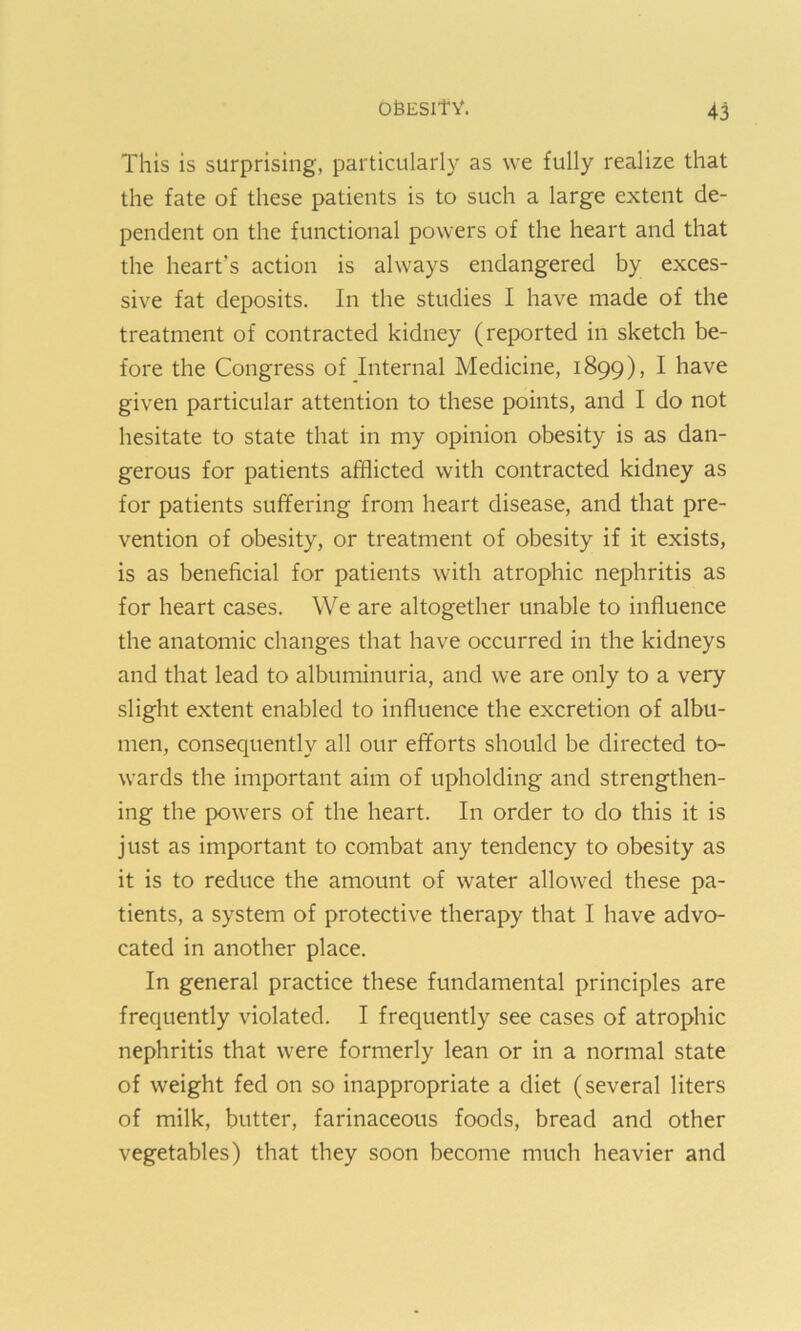 This is surprising, particularly as vve fully realize that the fate of these patients is to such a large extent de- pendent on the functional powers of the heart and that the heart's action is always endangered by exces- sive fat deposits. In the studies I have made of the treatment of contracted kidney (reported in sketch be- fore the Congress of Internal Medicine, 1899), I have given particular attention to these points, and I do not hesitate to state that in my opinion obesity is as dan- gerous for patients afflicted with contracted kidney as for patients suffering from heart disease, and that pre- vention of obesity, or treatment of obesity if it exists, is as beneficial for patients with atrophic nephritis as for heart cases. We are altogether unable to influence the anatomic changes that have occurred in the kidneys and that lead to albuminuria, and we are only to a very slight extent enabled to influence the excretion of albu- men, consequently all our efforts should be directed to- wards the important aim of upholding and strengthen- ing the powers of the heart. In order to do this it is just as important to combat any tendency to obesity as it is to reduce the amount of water allowed these pa- tients, a system of protective therapy that I have advo- cated in another place. In general practice these fundamental principles are frequently violated. I frequently see cases of atrophic nephritis that were formerly lean or in a normal state of weight fed on so inappropriate a diet (several liters of milk, butter, farinaceous foods, bread and other vegetables) that they soon become much heavier and