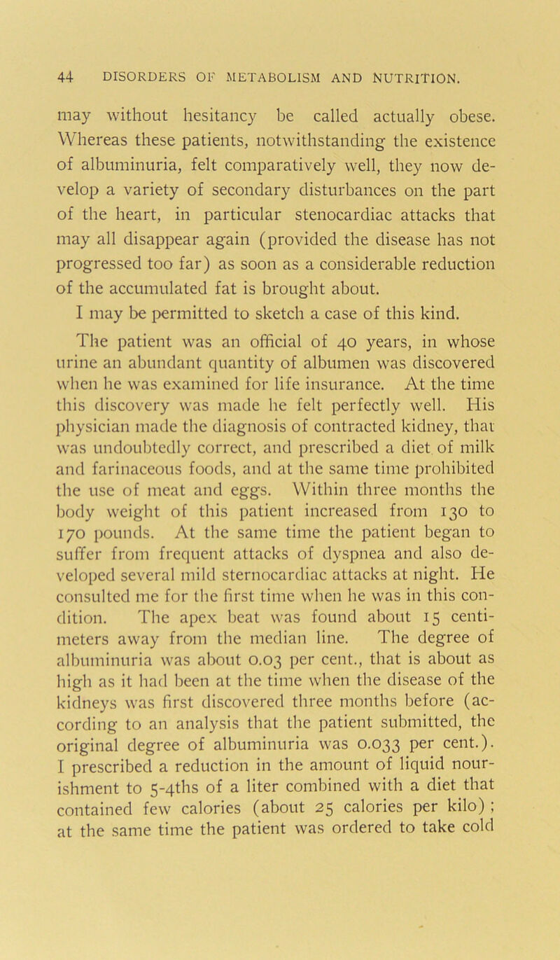 may without hesitancy be called actually obese. Whereas these patients, notwithstanding the existence of albuminuria, felt comparatively well, they now de- velop a variety of secondary disturbances on the part of the heart, in particular stenocardiac attacks that may all disappear again (provided the disease has not progressed too far) as soon as a considerable reduction of the accumulated fat is brought about. I may be permitted to sketch a case of this kind. The patient was an official of 40 years, in whose urine an abundant quantity of albumen was discovered when he was examined for life insurance. At the time this discovery was made he felt perfectly well. His physician made the diagnosis of contracted kidney, that was undoubtedly correct, and prescribed a diet of milk and farinaceous foods, and at the same time prohibited the use of meat and eggs. Within three months the body weight of this patient increased from 130 to 170 pounds. At the same time the patient began to suffer from frequent attacks of dyspnea and also de- veloped several mild sternocardiac attacks at night. He consulted me for the first time when he was in this con- dition. The apex beat was found about 15 centi- meters away from the median line. The degree of albuminuria was about 0.03 per cent., that is about as high as it had been at the time when the disease of the kidneys was first discovered three months before (ac- cording to an analysis that the patient submitted, the original degree of albuminuria was 0.033 cent.). I prescribed a reduction in the amount of liquid nour- ishment to 5-4ths of a liter combined with a diet that contained few calories (about 25 calories per kilo) ; at the same time the patient was ordered to take cold