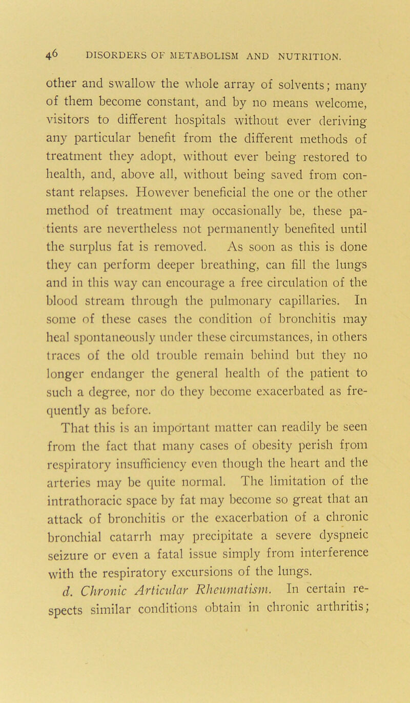 Other and swallow the whole array of solvents; many of them become constant, and by no means welcome, visitors to different hospitals without ever deriving any particular benefit from the different methods of treatment they adopt, without ever being restored to health, and, above all, without being saved from con- stant relapses. However beneficial the one or the other method of treatment may occasionally be, these pa- tients are nevertheless not permanently benefited until the surplus fat is removed. As soon as this is done they can i>erform deeper breathing, can fill the lungs and in this way can encourage a free circulation of the blood stream through the pulmonary capillaries. In some of these cases the condition of bronchitis may heal spontaneously under these circumstances, in others traces of the old trouble remain behind but they no longer endanger the general health of the patient to such a degree, nor do they become exacerbated as fre- quently as before. That this is an important matter can readily be seen from the fact that many cases of obesity perish from respiratory insufficiency even though the heart and the arteries may be quite normal. The limitation of the intrathoracic space by fat may become so great that an attack of bronchitis or the exacerbation of a chronic bronchial catarrh may precipitate a severe dyspneic seizure or even a fatal issue simply from interference with the respiratory excursions of the lungs. d. Chronic Articular Rheumatism. In certain re- spects similar conditions obtain in chronic arthritis;