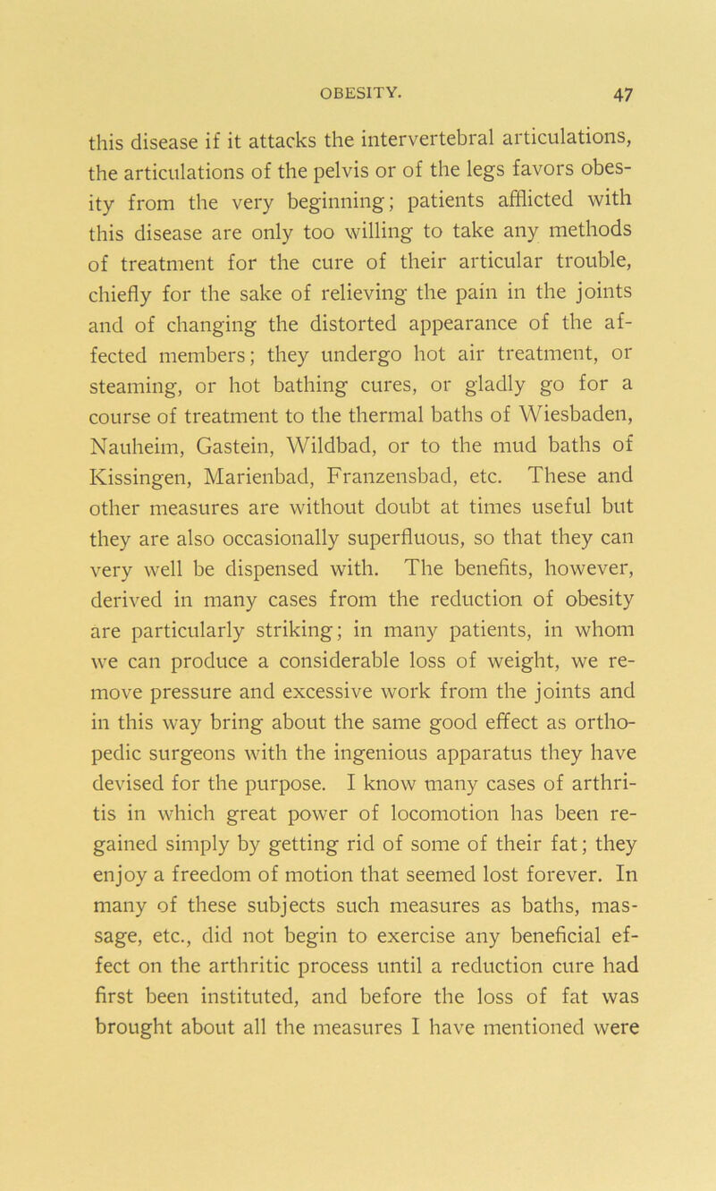 this disease if it attacks the intervertebral articulations, the articulations of the pelvis or of the legs favors obes- ity from the very beginning; patients afflicted with this disease are only too willing to take any methods of treatment for the cure of their articular trouble, chiefly for the sake of relieving the pain in the joints and of changing the distorted appearance of the af- fected members; they undergo hot air treatment, or steaming, or hot bathing cures, or gladly go for a course of treatment to the thermal baths of Wiesbaden, Nauheim, Gastein, Wildbad, or to the mud baths of Kissingen, Marienbad, Franzensbad, etc. These and other measures are without doubt at times useful but they are also occasionally superfluous, so that they can very well be dispensed with. The benefits, however, derived in many cases from the reduction of obesity are particularly striking; in many patients, in whom we can produce a considerable loss of weight, we re- move pressure and excessive work from the joints and in this way bring about the same good effect as ortho- pedic surgeons with the ingenious apparatus they have devised for the purpose. I know many cases of arthri- tis in which great power of locomotion has been re- gained simply by getting rid of some of their fat; they enjoy a freedom of motion that seemed lost forever. In many of these subjects such measures as baths, mas- sage, etc., did not begin to exercise any beneficial ef- fect on the arthritic process until a reduction cure had first been instituted, and before the loss of fat was brought about all the measures I have mentioned were