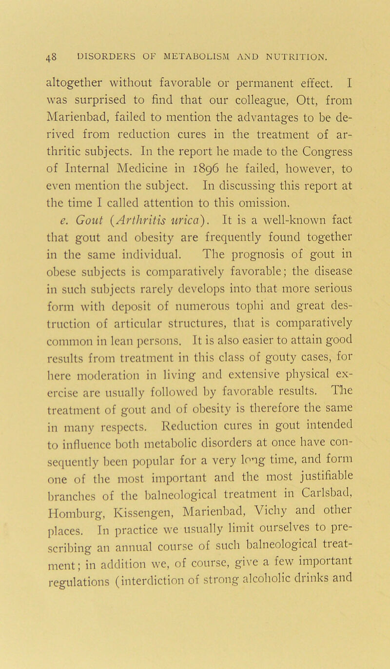 altogether without favorable or permanent effect. I was surprised to find that our colleague, Ott, from Marienbad, failed to mention the advantages to be de- rived from reduction cures in the treatment of ar- thritic subjects. In the report he made to the Congress of Internal Medicine in 1896 he failed, however, to even mention the subject. In discussing this report at the time I called attention to this omission. e. Gout {Arthritis nrica). It is a well-known fact that gout and obesity are frequently found together in the same individual. The prognosis of gout in obese subjects is comparatively favorable; the disease in such subjects rarely develops into that more serious form with deposit of numerous tophi and great des- truction of articular structures, that is comparatively common in lean persons. It is also easier to attain good results from treatment in this class of gouty cases, for here moderation in living and extensive physical ex- ercise are usually followed by favorable results. The treatment of gout and of obesity is therefore the same in many respects. Reduction cures in gout intended to influence both metabolic disorders at once have con- sequently been popular for a very long time, and form one of the most important and the most justifiable branches of the balneological treatment in Carlsbad, Homburg, Kissengen, Marienbad, Vichy and other places. In practice we usually limit ouiselves to pie- scribing an annual course of such balneological tieat- ment; in addition we, of course, give a few important regulations (interdiction of strong alcoholic drinks and