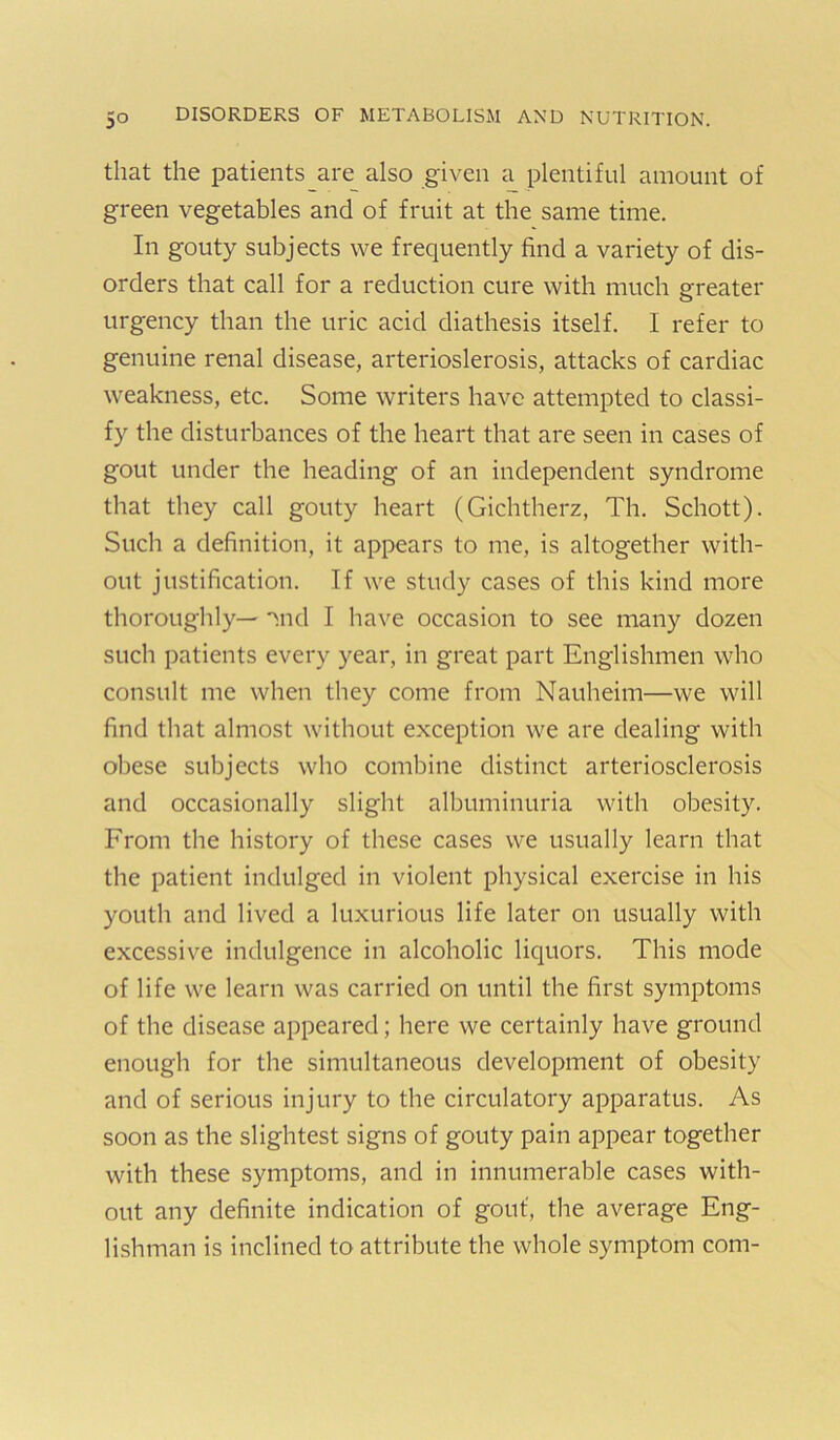 that the patients are also given a plentiful amount of green vegetables and of fruit at the same time. In gouty subjects we frequently find a variety of dis- orders that call for a reduction cure with much greater urgency than the uric acid diathesis itself. I refer to genuine renal disease, arterioslerosis, attacks of cardiac weakness, etc. Some writers have attempted to classi- fy the disturbances of the heart that are seen in cases of gout under the heading of an independent syndrome that they call gouty heart (Gichtherz, Th. Schott). Such a definition, it appears to me, is altogether with- out justification. If we study cases of this kind more thoroughly— Tnd I have occasion to see many dozen such patients every year, in great part Englishmen who consult me when they come from Nauheim—we will find that almost without exception we are dealing with obese subjects who combine distinct arteriosclerosis and occasionally slight albuminuria with obesity. From the history of these cases we usually learn that the patient indulged in violent physical exercise in his youth and lived a luxurious life later on usually with excessive indulgence in alcoholic liquors. This mode of life we learn was carried on until the first symptoms of the disease appeared; here we certainly have ground enough for the simultaneous development of obesity and of serious injury to the circulatory apparatus. As soon as the slightest signs of gouty pain appear together with these symptoms, and in innumerable cases with- out any definite indication of gout, the average Eng- lishman is inclined to attribute the whole symptom com-