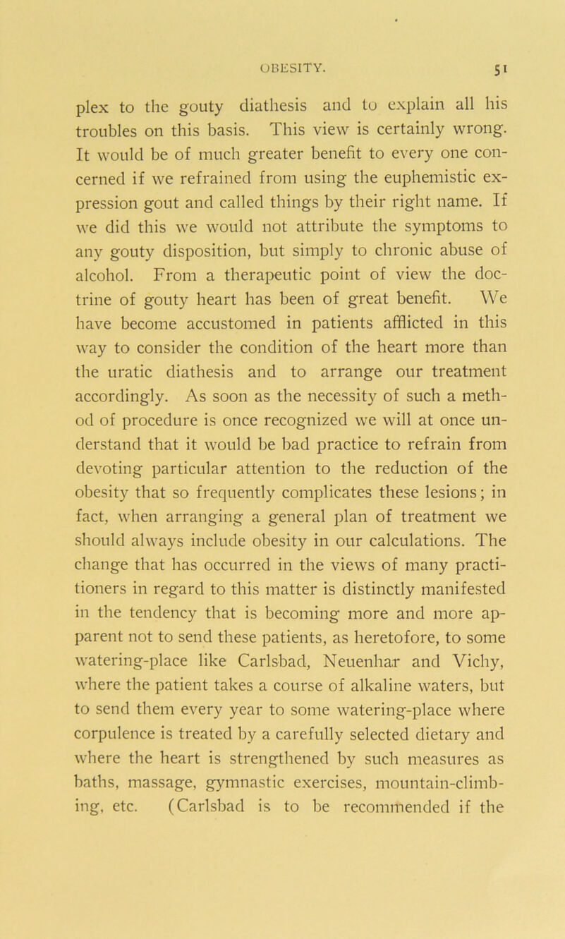 plex to the gouty diathesis and to explain all his troubles on this basis. This view is certainly wrong. It would be of much greater benefit to every one con- cerned if we refrained from using the euphemistic ex- pression gout and called things by their right name. If we did this we would not attribute the symptoms to any gouty disposition, but simply to chronic abuse of alcohol. From a therapeutic point of view the doc- trine of gouty heart has been of great benefit. We have become accustomed in patients afflicted in this way to consider the condition of the heart more than the uratic diathesis and to arrange our treatment accordingly. As soon as the necessity of such a meth- od of procedure is once recognized we will at once un- derstand that it would be bad practice to refrain from devoting particular attention to the reduction of the obesity that so frequently complicates these lesions; in fact, when arranging a general plan of treatment we should always include obesity in our calculations. The change that has occurred in the views of many practi- tioners in regard to this matter is distinctly manifested in the tendency that is becoming more and more ap- parent not to send these patients, as heretofore, to some watering-place like Carlsbad, Neuenhar and Vichy, where the patient takes a course of alkaline waters, but to send them every year to some watering-place where corpulence is treated by a carefully selected dietary and where the heart is strengthened by such measures as baths, massage, gymnastic exercises, mountain-climb- ing, etc. (Carlsbad is to be recommended if the