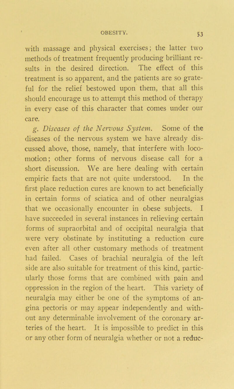 with massage and physical exercises; the latter two methods of treatment frequently producing brilliant re- sults in the desired direction. The effect of this treatment is so apparent, and the patients are so grate- ful for the relief bestowed upon them, that all this should encourage us to attempt this method of therapy in every case of this character that comes under our care. g. Diseases of the Nervous System. Some of the diseases of the nervous system we have already dis- cussed above, those, namely, that interfere with loco- motion; other forms of nervous disease call for a short discussion. We are here dealing with certain empiric facts that are not quite understood. In the first place reduction cures are known to act beneficially in certain forms of sciatica and of other neuralgias that we occasionally encounter in obese subjects. I have succeeded in several instances in relieving certain forms of supraorbital and of occipital neuralgia that were very obstinate by instituting a reduction cure even after all other customary methods of treatment had failed. Cases of brachial neuralgia of the left side are also suitable for treatment of this kind, partic- ularly those forms that are combined with pain and oppression in the region of the heart. This variety of neuralgia may either be one of the symptoms of an- gina pectoris or may appear independently and with- out any determinable involvement of the coronary ar- teries of the heart. It is impossible to predict in this or any other form of neuralgia whether or not a reduc-