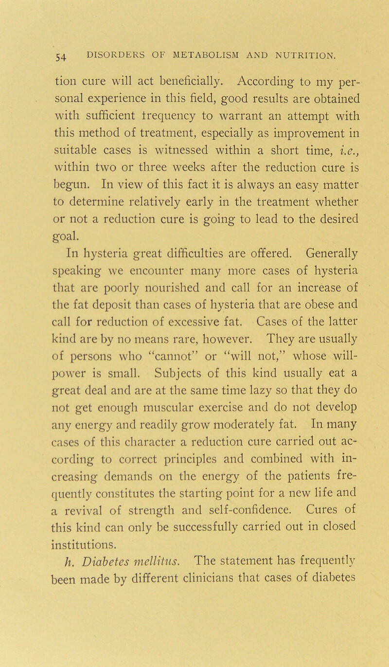 tion cure will act beneficially. According to my per- sonal experience in this field, good results are obtained with sufficient irequency to warrant an attempt with this method of treatment, especially as improvement in suitable cases is witnessed within a short time, i.e., within two or three weeks after the reduction cure is begun. In view of this fact it is always an easy matter to determine relatively early in the treatment whether or not a reduction cure is going to lead to the desired goal. In hysteria great difficulties are offered. Generally speaking we encounter many more cases of hysteria that are poorly nourished and call for an increase of the fat deposit than cases of hysteria that are obese and call for reduction of excessive fat. Cases of the latter kind are by no means rare, however. They are usually of persons who “cannot” or “will not,” whose will- power is small. Subjects of this kind usually eat a great deal and are at the same time lazy so that they do not get enough muscular exercise and do not develop any energy and readily grow moderately fat. In many cases of this character a reduction cure carried out ac- cording to correct principles and combined with in- creasing demands on the energy of the patients fre- quently constitutes the starting point for a new life and a revival of strength and self-confidence. Cures of this kind can only be successfully carried out in closed institutions. h. Diabetes mellitns. The statement has frequently been made by different clinicians that cases of diabetes