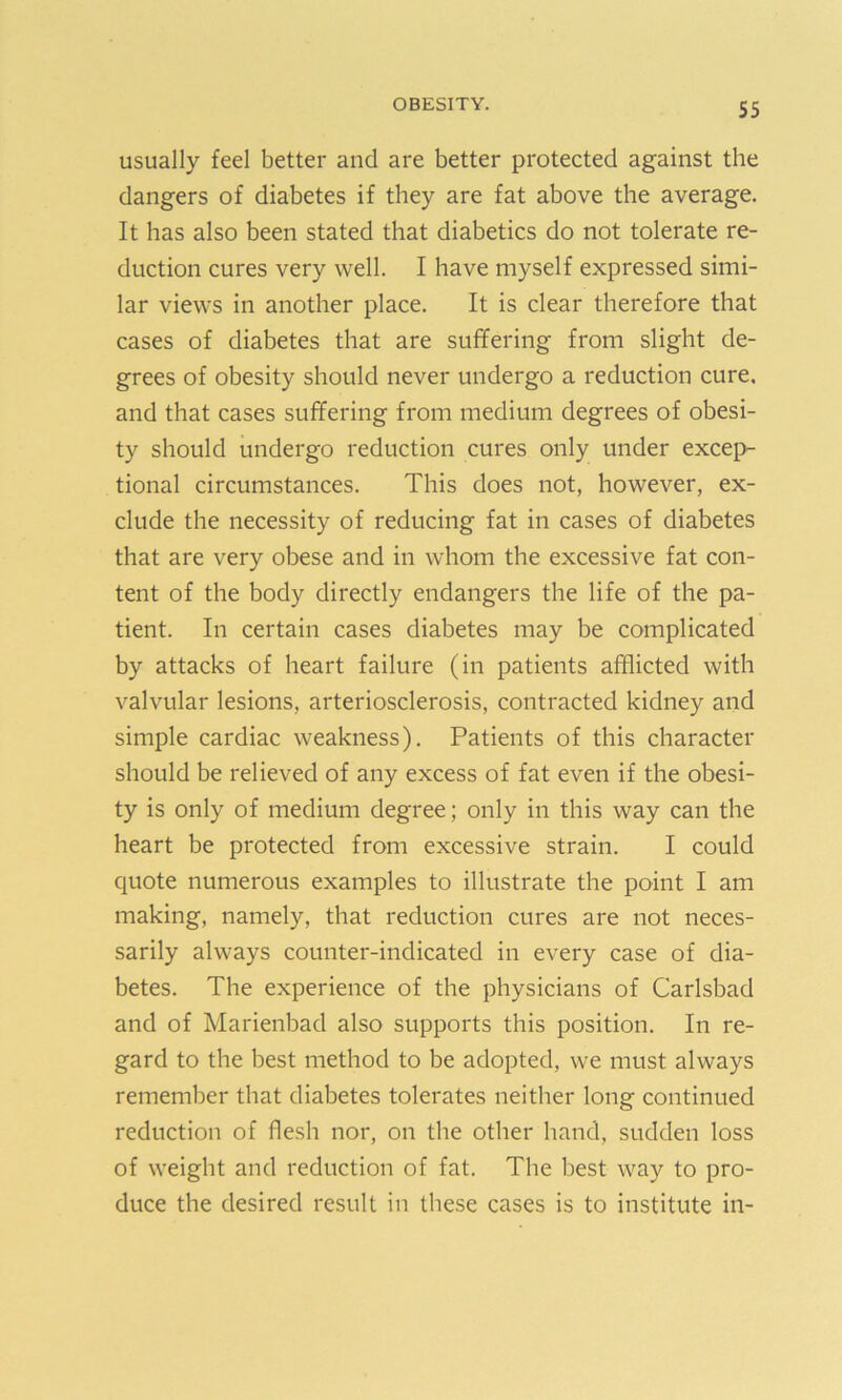 usually feel better and are better protected against the dangers of diabetes if they are fat above the average. It has also been stated that diabetics do not tolerate re- duction cures very well. I have myself expressed simi- lar views in another place. It is clear therefore that cases of diabetes that are suffering from slight de- grees of obesity should never undergo a reduction cure, and that cases suffering from medium degrees of obesi- ty should undergo reduction cures only under excep- tional circumstances. This does not, however, ex- clude the necessity of reducing fat in cases of diabetes that are very obese and in whom the excessive fat con- tent of the body directly endangers the life of the pa- tient. In certain cases diabetes may be complicated by attacks of heart failure (in patients afflicted with valvular lesions, arteriosclerosis, contracted kidney and simple cardiac weakness). Patients of this character should be relieved of any excess of fat even if the obesi- ty is only of medium degree; only in this way can the heart be protected from excessive strain. I could quote numerous examples to illustrate the point I am making, namely, that reduction cures are not neces- sarily always counter-indicated in every case of dia- betes. The experience of the physicians of Carlsbad and of Marienbad also supports this position. In re- gard to the best method to be adopted, we must always remember that diabetes tolerates neither long continued reduction of flesh nor, on the other hand, sudden loss of weight and reduction of fat. The best way to pro- duce the desired result in these cases is to institute in-