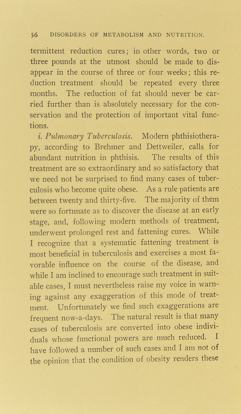 termittent reduction cures; in other words, two or three pounds at the utmost should be made to dis- appear in the course of three or four weeks; this re- duction treatment should be repeated every three months. The reduction of fat should never be car- ried further than is absolutely necessary for the con- servation and the protection of important vital func- tions. i. Pulmonary Tuberculosis. Modern phthisiothera- py, according to Brehmer and Dettweiler, calls for abundant nutrition in phthisis. The results of this treatment are so extraordinary and so satisfactory that we need not be surprised to find many cases of tuber- culosis who become quite obese. As a rule patients are between twenty and thirty-five. The majority of them were so fortunate as to discover the disease at an early stage, and, following modern methods of treatment, underwent prolonged rest and fattening cures. While I recognize that a systematic fattening treatment is most beneficial in tuljerculosis and exercises a most fa- vorable influence on the course of the disease, and while I am inclined to encourage such treatment in suit- able cases, I must nevertheless raise my voice in warn- ing against any exaggeration of this mode of treat- ment. Unfortunately we find such exaggerations are frequent now-a-days. The natural result is that many cases of tuberculosis are converted into obese indivi- duals whose functional powers are much reduced. I have followed a number of such cases and I am not of the opinion that the condition of obesity renders these