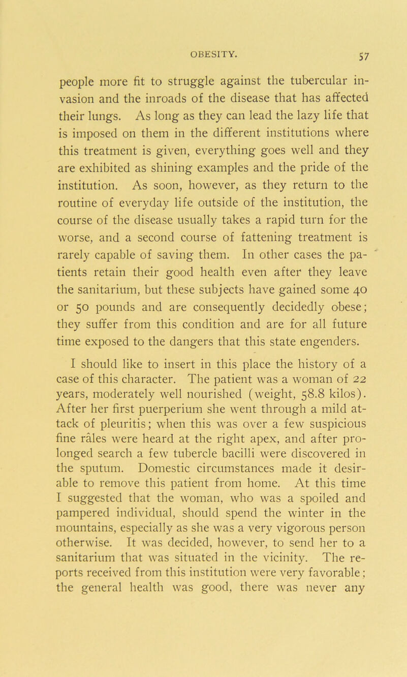 people more fit to struggle against the tubercular in- vasion and the inroads of the disease that has affected their lungs. As long as they can lead the lazy life that is imposed on them in the different institutions where this treatment is given, everything goes well and they are exhibited as shining examples and the pride of the institution. As soon, however, as they return to the routine of everyday life outside of the institution, the course of the disease usually takes a rapid turn for the worse, and a second course of fattening treatment is rarely capable of saving them. In other cases the pa- tients retain their good health even after they leave the sanitarium, but these subjects have gained some 40 or 50 pounds and are consequently decidedly obese; they suffer from this condition and are for all future time exposed to the dangers that this state engenders. I should like to insert in this place the history of a case of this character. The patient was a woman of 22 years, moderately well nourished (weight, 58.8 kilos). After her first puerperium she went through a mild at- tack of pleuritis; when this was over a few suspicious fine rales were heard at the right apex, and after pro- longed search a few tubercle bacilli were discovered in the sputum. Domestic circumstances made it desir- able to remove this patient from home. At this time I suggested that the woman, who was a spoiled and pampered individual, should spend the winter in the mountains, especially as she was a very vigorous person otherwise. It was decided, however, to send her to a sanitarium that was situated in the vicinity. The re- ports received from this institution were very favorable; the general health was good, there was never any