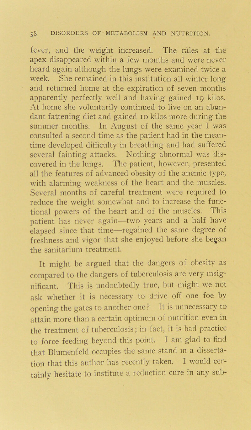 fever, and the weight increased. The rales at the apex disappeared within a few months and were never heard again although the lungs were examined twice a week. She remained in this institution all winter long and returned home at the expiration of seven months apparently perfectly well and having gained 19 kilos. At home she voluntarily continued to live on an abun- dant fattening diet and gained 10 kilos more during the summer months. In August of the same year I was consulted a second time as the patient had in the mean- time developed difficulty in breathing and had suffered several fainting attacks. Nothing abnormal was dis- covered in the lungs. The patient, however, presented all the features of advanced obesity of the anemic type, with alarming weakness of the heart and the muscles. Several months of careful treatment were required to reduce the weight somewhat and to increase the func- tional powers of the heart and of the muscles. This patient has never again—two years and a half have elapsed since that time—regained the same degree of freshness and vigor that she enjoyed before she began the sanitarium treatment. It might be argued that the dangers of obesity as compared to the dangers of tuberculosis are very insig- nificant. This is undoubtedly true, but might we not ask whether it is necessary to drive off one foe by opening the gates to another one ? It is unnecessary to attain more than a certain optimum of nutrition even in the treatment of tuberculosis; in fact, it is bad practice to force feeding beyond this point. I am glad to find that Blumenfeld occupies the same stand m a disserta- tion that this author has recently taken. I would cer- tainly hesitate to institute a reduction cure in any sub-