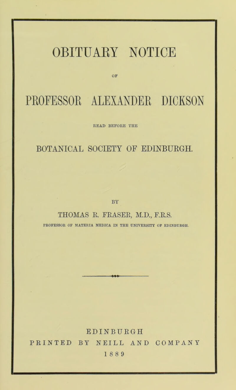 OBITUARY NOTICE OF PROFESSOR ALEXANDER DICKSON PvEAD BEFORE THE BOTANICAL SOCIETY OF EDINBURGH. BY THOMAS R. FRASER, M.D., F.R.S. PROFESSOR OF MATERIA MEDICA IN THE UNIVERSITY OF EDINBURGH. EDINBURGH PRINTED BY NEILL AND COMPANY 18 8 9