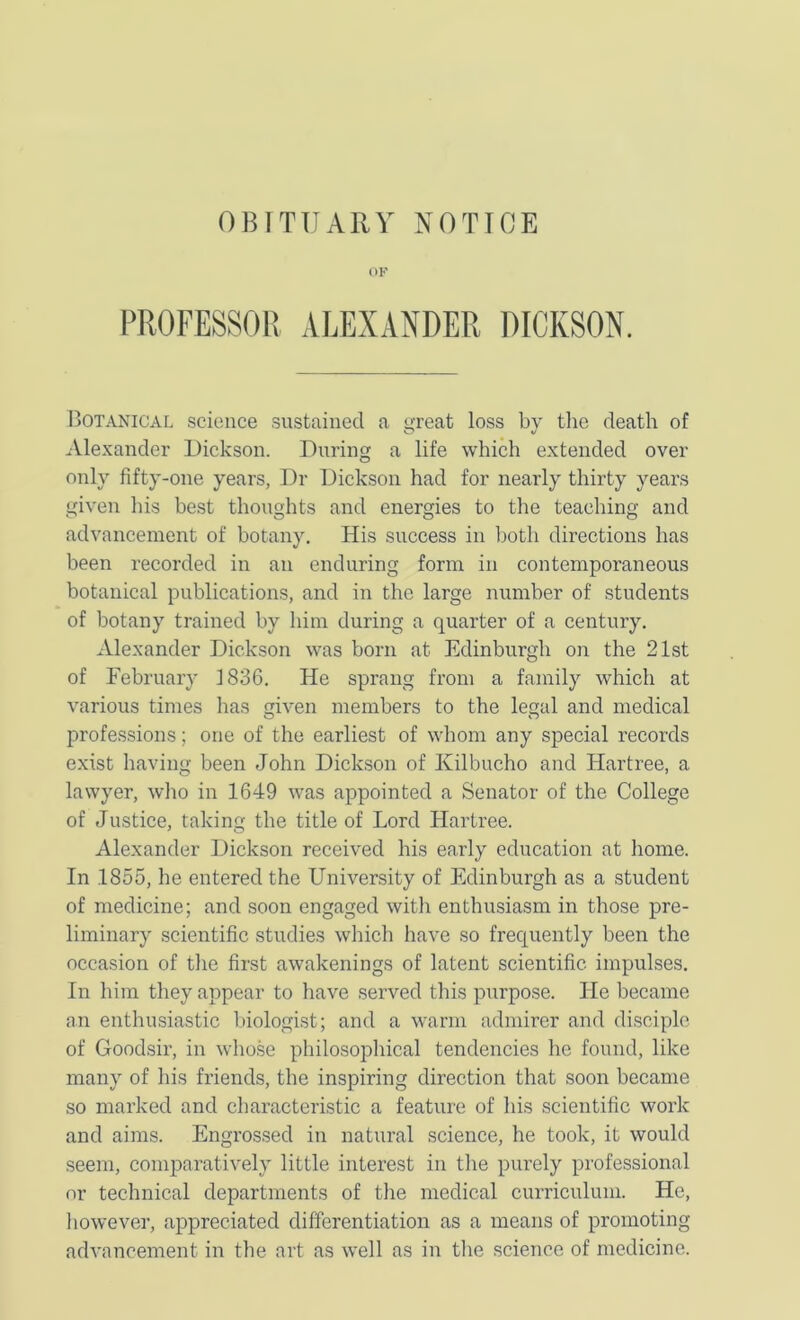 OF PROFESSOR ALEXANDER DICKSON. Botanical science sustained a great loss by tlie death of .Vlexander Dickson. During a life which extended over only fifty-one years, Dr Dickson had for nearly thirty years given his best thoughts and energies to the teaching and advancement of botany. His success in both directions has been recorded in an enduring form in contemporaneous botanical publications, and in the large number of students of botany trained by him during a quarter of a century. Alexander Dickson was born at Edinburgh on the 21st of February 1836. He sprang from a family which at various times has given members to the legal and medical professions; one of the earliest of whom any special records exist having been John Dickson of Kilbucho and Hartree, a lawyer, who in 1649 was appointed a Senator of the College of Justice, taking the title of Lord Hartree. Alexander Dickson received his early education at home. In 1855, he entered the University of Edinburgh as a student of medicine; and soon engaged with enthusiasm in those pre- liminary scientific studies which have so frequently been the occasion of the first awakenings of latent scientific impulses. In him they appear to have served this purpose. He became an enthusiastic l.)iologist; and a warm admirer and disciple of Goodsir, in who.se philosophical tendencies he found, like many of his friends, the inspiring direction that soon became so marked and characteristic a feature of his scientific work and aims. Engrossed in natural science, he took, it would seem, comparatively little interest in the purely professional or technical departments of the medical curriculum. He, however, appreciated differentiation as a means of promoting advancement in the art as well as in the science of medicine.