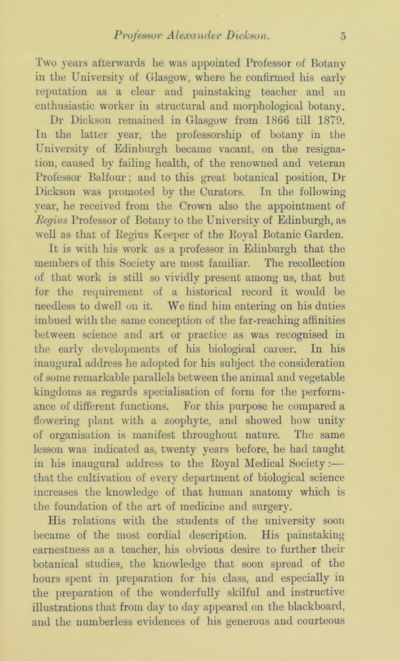 Two }-eai's afterwards he was appointed Professor of Botany in the University of Glasgow, where he confirmed his early reputation as a clear and painstaking teacher and an enthusiastic worker in structural and morphological botany. Dr Dickson remained in Glasgow from 1866 till 1879. In the latter year, the professorship of botany in the University of Edinburgh became vacant, on the resigna- tion, caused by failing health, of the renowned and veteran Professor Balfour; and to this great botanical position. Dr Dickson w'as promoted by the Curators. In the following year, he received from the Crown also the appointment of Regius Professor of Botany to the University of Edinburgh, as well as that of Pegius Keeper of the Eoyal Botanic Garden. It is with his work as a professor in Edinburgh that the members of this Society are most familiar. The recollection of that work is still so vividly present among us, that but for tlie recpiirement of a historical record it would be needless to dwell on it. We find him entermg on his duties imbued with the same conception of the far-reaching affinities between science and art or practice as was recognised in the early developments of his biological career. In his inaugural address he adopted for his subject the consideration of some remarkable parallels between the animal and vegetable kingdoms as regards specialisation of form for the perform- ance of different functions. For this purpose he compared a flowering plant with a zoophyte, and showed how unity of organisation is manifest throughout nature. The same lesson was indicated as, twenty years before, he had taught in his inaugural address to the Eoyal Medical Society;— that the cultivation of every department of biological science increases the knowledge of that human anatomy which is the foundation of the art of medicine and surgery. His relations with the students of the university soon became of the most cordial description. His painstaking earnestness as a teacher, his obvious desire to further their botanical studies, the knowledge that soon spread of the hours spent in preparation for his class, and especially in the preparation of the wonderfully skilful and instructive illustrations that from day to day appeared on the blackboard, and the numberless evidences of his generous and courteous