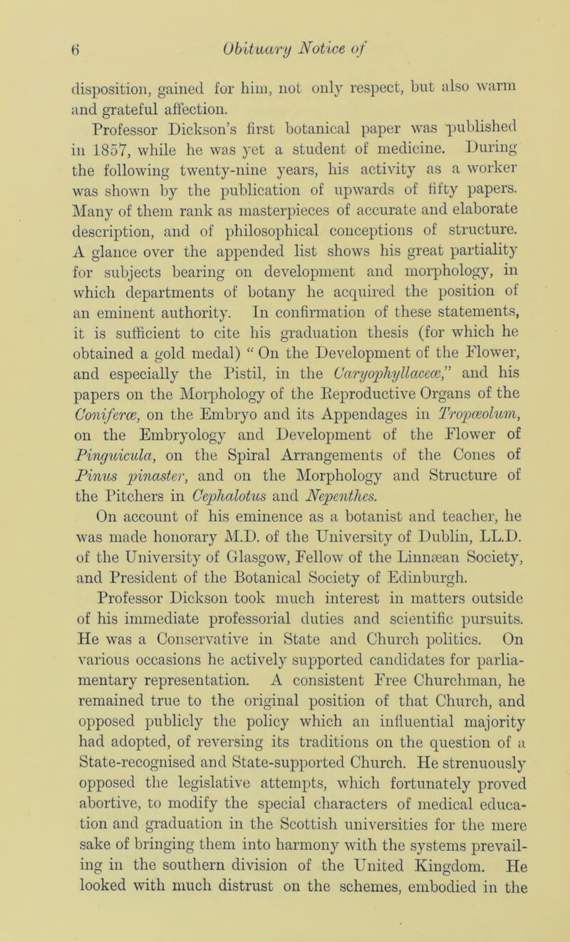 disposition, gained for him, not only respect, but also warm and grateful afiection. Professor Dickson’s first botanical paper was 'iniblished in 1857, while he was yet a student of medicine. During the following twenty-nine years, his activity as a worker was shown by the publication of upwards of fifty papers. ]\Iaiay of them rank as masterpieces of accurate and elaborate description, and of philosophical conceptions of structure. A glance over the appended list shows his great partiality for subjects bearing on development and morphology, in which departments of botany he acquired the position of an eminent authority. In confirmation of these statements, it is sufficient to cite his graduation thesis (for which he obtained a gold medal) “ On the Development of tlie Flower, and especially the Pistil, in the Caryophyllaceccf and his papers on the Morphology of the Eeproductive Organs of the Coniferce, on the Embryo and its Appendages in Tropceolmn, on the Embryology and Development of the Flower of Pingtdcula, on the Spiral Arrangements of the Cones of Pinus pinaster, and on the Morphology and Structure of the Ifitchers in Cephalotus and Nepenthes. On account of his eminence as a botanist and teacher, he was made honorary M.D. of the University of Dublin, LL.D. of the University of Glasgow, Fellow of the Liunaean Society, and President of the Botanical Society of Edinburgh. Professor Dickson took much interest in matters outside of his immediate professorial duties and scientific pursuits. He was a Conservative in State and Church politics. On various occasions he actively supported candidates for parlia- mentary representation. A consistent Free Churchman, he remained true to the original position of that Church, and opposed publicly the policy which an influential majority had adopted, of reversing its traditions on the question of a State-recognised and State-supported Church. He strenuously opposed the legislative attempts, which fortunately proved abortive, to modify the special characters of medical educa- tion and graduation in the Scottish universities for the mere sake of bringing them into harmony with the systems prevail- ing in the southern division of the United Kingdom. He looked with much distrust on the schemes, embodied in the