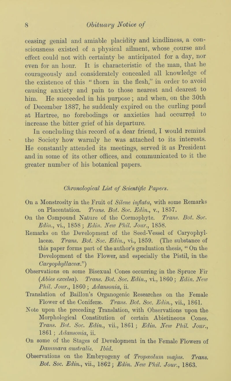 ceasing genial and amiable placidity and kindliness, a con- sciousness existed of a physical ailment, whose course and effect could not with certainty be anticipated for a day, nor even for an hour. It is characteristic of the man, that he courageously and considerately concealed all knowledge of the existence of this “ thorn in the flesh,” in order to avoid causing anxiety and pain to those nearest and dearest to him. He succeeded in his purpose; and when, on the 30th of December 1887, he suddenly expired on the curling pond at Hartree, no forebodings or anxieties had occurred to increase the bitter grief of his departure. In concluding this record of a dear friend, I would remind ihe Society how warmly he was attached to its interests. He constantly attended its meetings, served it as President and in some of its other oflices, and communicated to it the greater number of his botanical papers. Chronological List of Scientific Papers. On a Monstrosity in the Fruit of Silene inflata, with some Remarks on Placentatiou. Trans. Bot. Soc. Edin., v., 1857. On the Compound Nature of the Cormophyte. Trans. Bot. Soc. Edin., vi., 1858; Edin. Neio Phil. Jour., 1858. Remarks on the Development of the Seed-Vessel of Caryophyl- laceae. Trans. Bot. Soc. Edin., vi., 1859. (The substance of this paper forms part of the author’s graduation thesis, “ On the Development of the Flower, and especially the Pistil, in the CaryophyllaceceP) Observations on some Bisexual Cones occurring in the Spruce Fir {Abies excelsa). Trans. Bot. Soc. Edin., vi., 1860; Edin. New Phil. Jour., 1860; Adansonia, ii. Translation of Baillon’s Organogenic Researches on the Female Flower of the Coniferae. Trans. Bot. Soc. Edin., vii,, 1861. Note upon the preceding Translation, with Observations upon the Morphological Constitution of certain Abietineous Cones. Trans. Bot. Soc. Edin., vii., 1861; Edin. Neiv Phil. Jotir., 1861 ; Admisonia, ii. On some of the Stages of Development in the Female Flowers of Dammara australis. Ibid. Observations on the Embryogeny of Tropceolum majus. Trans. Bot. Soc. Edin., vii., 1862; Edin. New Phil. Jour., 1863.