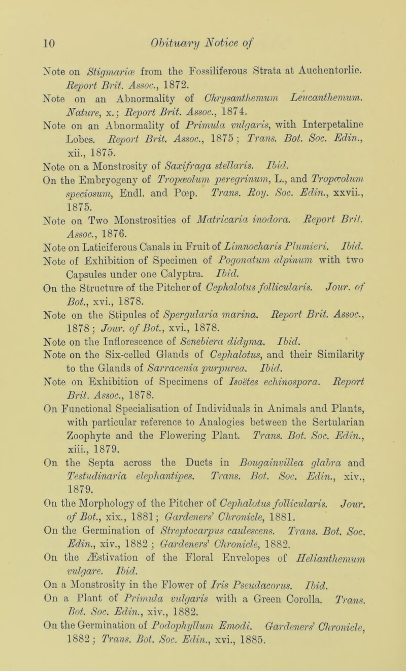 Xote on Stiginarue from the Fossiliferous Strata at Auchentorlie. Report Brit. 1872. Note on an Abnormality of Chriisanthemum Leucanthenmm. Nature, x.; Report Brit. Assoc., 1874. Note on an Abnormality of Primula vulgaris, with Interpetaline Lobes. Rep>ort Brit. Assoc., 1875 ; Trails. Bot. Soc. Eclin., xii. , 1875. Note on a Monstrosity of Saxifraga stellaris. Ibid. On the Embryogeny of Tropceoluin peregrinum, L., and Tropcrolum speciosum, Endl. and Poep. Tram. Roy. Soc. Edin., xxvii., 1875. Note on Two Monstrosities of Matricaria inodora. Report Brit. Assoc., 1876. Note on Laticiferous Canals in Fruit of Limnocharis Plumieri. Ibid. Note of Exhibition of Specimen of Pogonatiim alpinum with two Capsules under one Calyptra. Ibid. On the Structure of the Pitcher of Cephalotus follicularis. Jour, of Bot., xvi., 1878. Note on the Stipules of Spergularia marina. Report Brit. Assoc., 1878; Jour, of Bot, xvi., 1878. Note on the Inllorescence of Senebiera didyma. Ibid. Note on the Six-celled Glands of Cephalotus, and their Similarity to the Glands of Sarracenia piurpurea. Ibid. Note on Exhibition of Specimens of Isoetes echinospora. Report Brit. Assoc., 1878. On Functional Specialisation of Individuals in Animals and Plants, with particular reference to Analogies between the Sertularian Zoophyte and the Flowering Plant. Trans. Bot. Soc. Edin., xiii. , 1879. On the Septa across the Ducts in Bougainvillea glabra and Testudinaria elcpihantipes. Trans. Bot. Soc. Edin., xiv., 1879. On the Morphology of the Pitcher of Cephalotus follicidaris. Jour. of Bot., xix., 1881; Gardeners' Chronicle, 1881. On the Germination of Streptocarpus caulescens. Trans. Bot. Soc. Edin., xiv., 1882 ; Gardeners' Chronicle, 1882. On the /Estivation of the Floral Envelopes of Ilelianthemum vulgare. Ibid. On a ^Monstrosity in the Flower of Iris Pseudacorus. Ibid. On a Plant of Primida vulgaris with a Green Corolla. Trans. Bot. Soc. Edin., xiv., 1882. On the Germination of Podopihyllum Emodl. Gardeners' Chronicle, 1882; Trans. Bot. Soc. Edin., xvi., 1885.