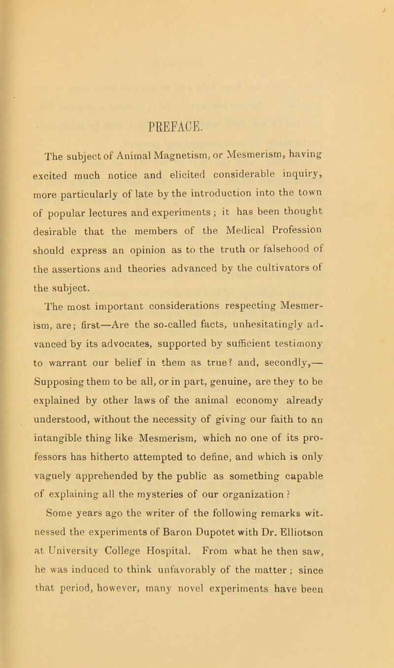 PREFACE. The subject of Animal Magnetism, or Mesmerism, having excited much notice and elicited considerable inquiry, more particularly of late by the introduction into the town of popular lectures and experiments ; it has been thought desirable that the members of the Medical Profession should express an opinion as to the truth or falsehood of the assertions and theories advanced by the cultivators of the subject. The most important considerations respecting Mesmer- ism, are; first—Are the so-called facts, unhesitatingly ad- vanced by its advocates, supported by sufficient testimony to warrant our belief in them as true? and, secondly,— Supposing them to be all, or in part, genuine, are they to be explained by other laws of the animal economy already understood, without the necessity of giving our faith to an intangible thing like Mesmerism, which no one of its pro- fessors has hitherto attempted to define, and which is only vaguely apprehended by the public as something capable of explaining all the mysteries of our organization ? Some years ago the writer of the following remarks wit- nessed the experiments of Baron Dupotet with Dr. Elliotson at University College Hospital. From what he then saw, he was induced to think unfavorably of the matter ; since that period, however, many novel experiments have been