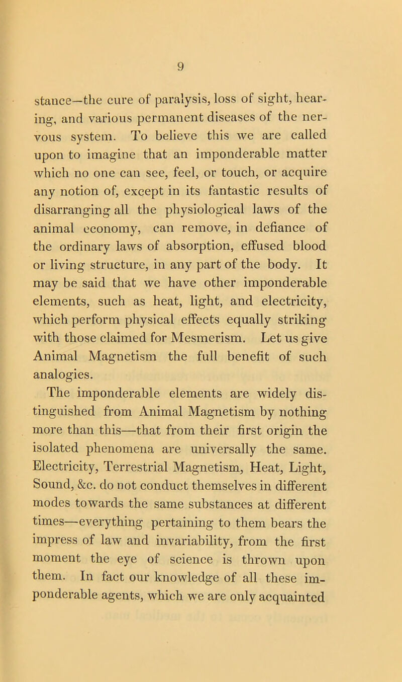 stance—the cure of paralysis, loss of sight, hear- ing, and various permanent diseases of the ner- vous system. To believe this we are called upon to imagine that an imponderable matter which no one can see, feel, or touch, or acquire any notion of, except in its fantastic results of disarranging all the physiological laws of the animal economy, can remove, in defiance of the ordinary laws of absorption, effused blood or living structure, in any part of the body. It may be said that we have other imponderable elements, such as heat, light, and electricity, which perform physical effects equally striking with those claimed for Mesmerism. Let us give Animal Magnetism the full benefit of such analogies. The imponderable elements are widely dis- tinguished from Animal Magnetism by nothing more than this—that from their first origin the isolated phenomena are universally the same. Electricity, Terrestrial Magnetism, Heat, Light, Sound, &c. do not conduct themselves in difiFerent modes towards the same substances at different times—everything pertaining to them bears the impress of law and invariability, from the first moment the eye of science is thrown upon them. In fact our knowledge of all these im- ponderable agents, which we are only acquainted