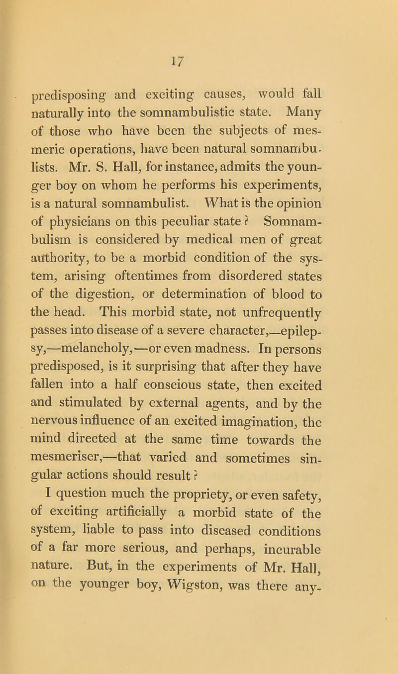 predisposing and exciting causes, would fall naturally into the somnambulistic state. Many of those who have been the subjects of mes- meric operations, have been natural somnambu. lists. Mr. S. Hall, for instance, admits the youn- ger boy on whom he performs his experiments, is a natural somnambulist. What is the opinion of physicians on this peculiar state ? Somnam- bulism is considered by medical men of great authority, to be a morbid condition of the sys- tem, arising oftentimes from disordered states of the digestion, or determination of blood to the head. This morbid state, not unfrequently passes into disease of a severe character,—epilep- sy,—melancholy,—or even madness. In persons predisposed, is it surprising that after they have fallen into a half conscious state, then excited and stimulated by external agents, and by the nervous influence of an excited imagination, the mind directed at the same time towards the mesmeriser,—that varied and sometimes sin- gular actions should result ? I question much the propriety, or even safety, of exciting artificially a morbid state of the system, liable to pass into diseased conditions of a far more serious, and perhaps, incurable nature. But, in the experiments of Mr. Hall, on the younger boy, Wigston, was there any-