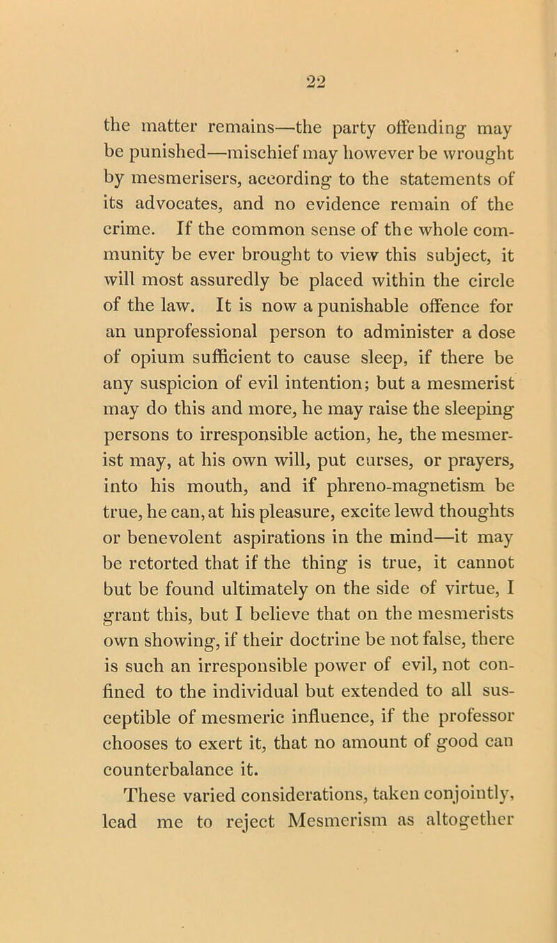 the matter remains—the party offending may be punished—misehief may however be wrought by mesmerisers, aeeording to the statements of its advoeates, and no evidenee remain of the erime. If the common sense of the whole com- munity be ever brought to view this subject, it will most assuredly be placed within the circle of the law. It is now a punishable offence for an unprofessional person to administer a dose of opium sufficient to cause sleep, if there be any suspicion of evil intention; but a mesmerist may do this and more, he may raise the sleeping persons to irresponsible action, he, the mesmer- ist may, at his own will, put curses, or prayers, into his mouth, and if phreno-magnetism be true, he can, at his pleasure, excite lewd thoughts or benevolent aspirations in the mind—it may be retorted that if the thing is true, it cannot but be found ultimately on the side of virtue, I grant this, but I believe that on the mesmerists own showing, if their doctrine be not false, there is such an irresponsible power of evil, not con- fined to the individual but extended to all sus- ceptible of mesmeric influence, if the professor chooses to exert it, that no amount of good can counterbalance it. These varied considerations, taken conjointly, lead me to reject Mesmerism as altogether