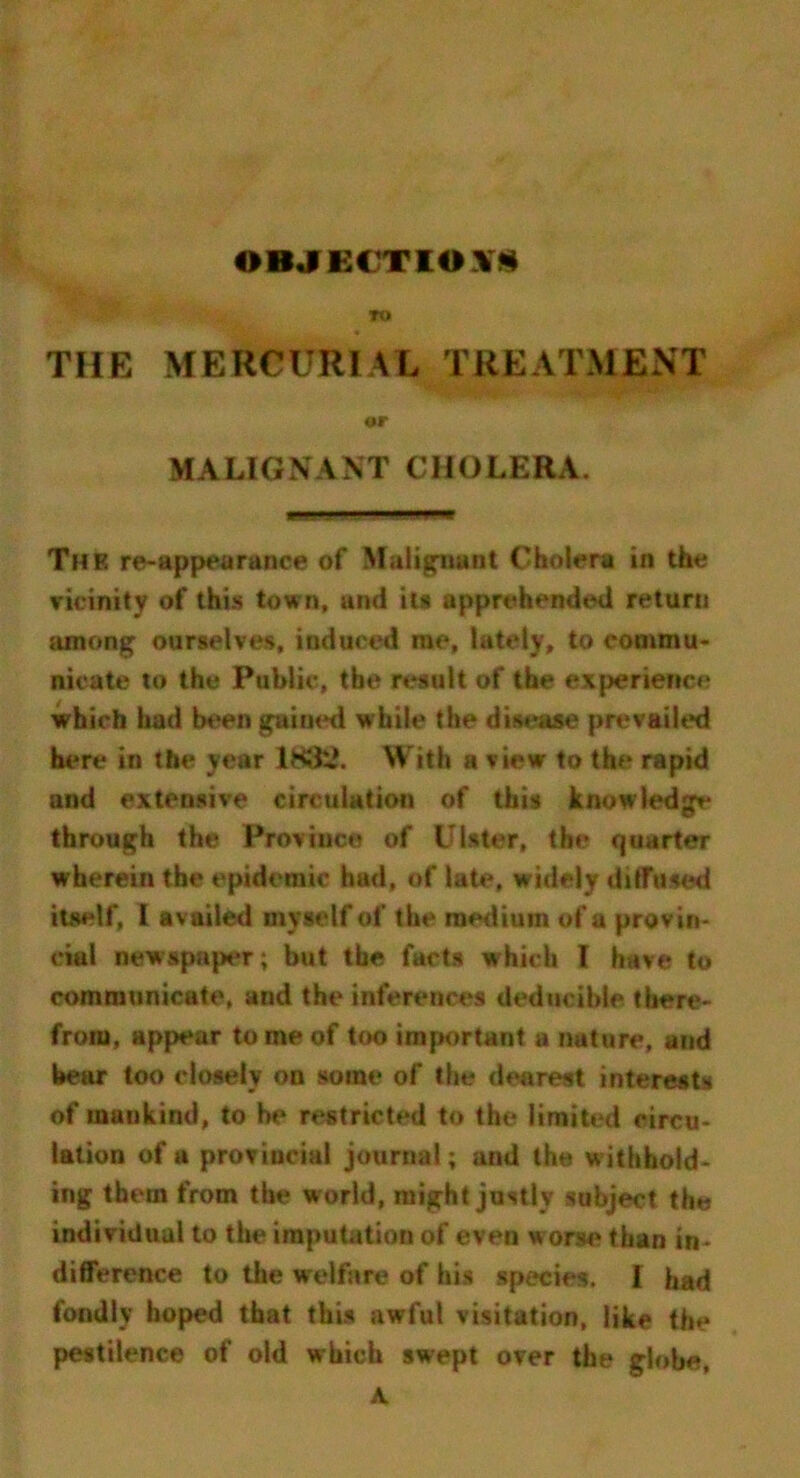 OBJECTION* TO THE MERCURIAL TREATMENT t>r MALIGNANT CHOLERA. The re-appearance of Malignant Cholera in the vicinity of this town, and its apprehended return among ourselves, induced rae, lately, to commu- nicate to the Public, the result of the experience which had been gained while the disease prevailed here in the year lKfc.\ With a view to the rapid and extensive circulation of this knowledge through the Province of Ulster, the quarter wherein the epidemic had, of late, widely diffused itself, i availed myself of the medium of a provin- cial newspaper; but the facts which I have to communicate, and the inferences deductible there- from, appear to me of too important a nature, and bear too closely on some of the dearest interests of mankind, to he restricted to the limited circu- lation of a provincial journal; and the withhold- ing them from the world, might justly subject the individual to the imputation of even worse than in- difference to the welfare of his species. I had fondly hoped that this awful visitation, like the pestilence of old which swept over the globe. A.