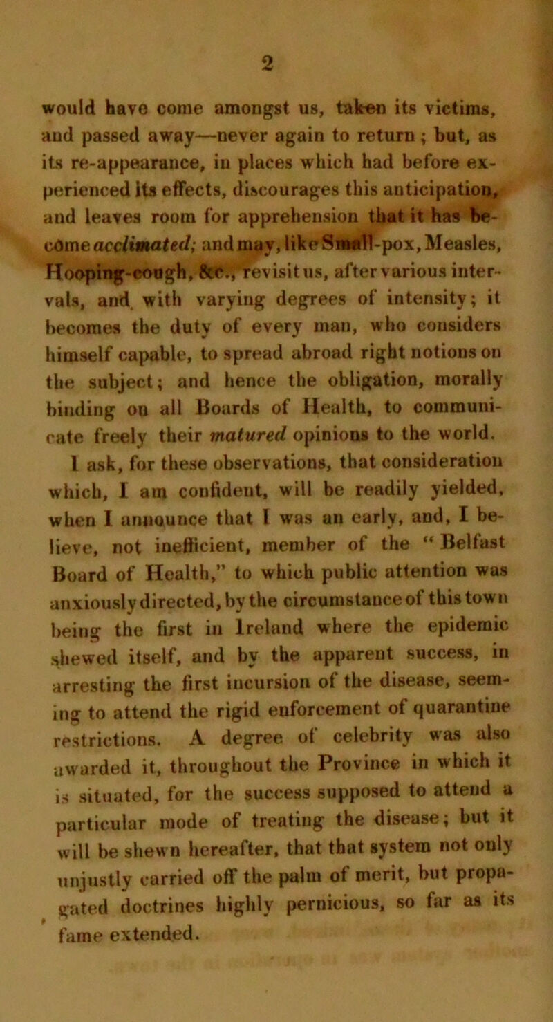 would have come amongst us, taken its victims, and passed away—never again to return; but, as its re-appearance, in places which had before ex- perienced its effects, discourages this anticipation, and leaves room for apprehension that it has be- come acclimated; andmay, likeSnudl-pox,Measles, Hooping-eoogh, ftaSSfrevisitus, after various inter- vals, and, with varying degrees of intensity; it becomes the duty of every man, who considers himself capable, to spread abroad right notions on the subject; and hence the obligation, morally binding ou all Boards of Health, to communi- cate freely their matured opinions to the world. I ask, for these observations, that consideration which, I am confident, will be readily yielded, when I announce that I was an early, and, I be- lieve, not inefficient, member of the  Belfast Board of Health,” to which public attention was anxiously directed, by the circumstance of this town being the first in Ireland where the epidemic shewed itself, and by the apparent success, in arresting the first incursion of the disease, seem- ing to attend the rigid enforcement of quarantine restrictions. A degree, of celebrity was also awarded it, throughout the Province in which it is situated, for the success supposed to attend a particular mode of treating the disease; but it will be shewn hereafter, that that system not only unjustly carried off the palm of merit, but propa- gated doctrines highly pernicious, so for as its fame extended.