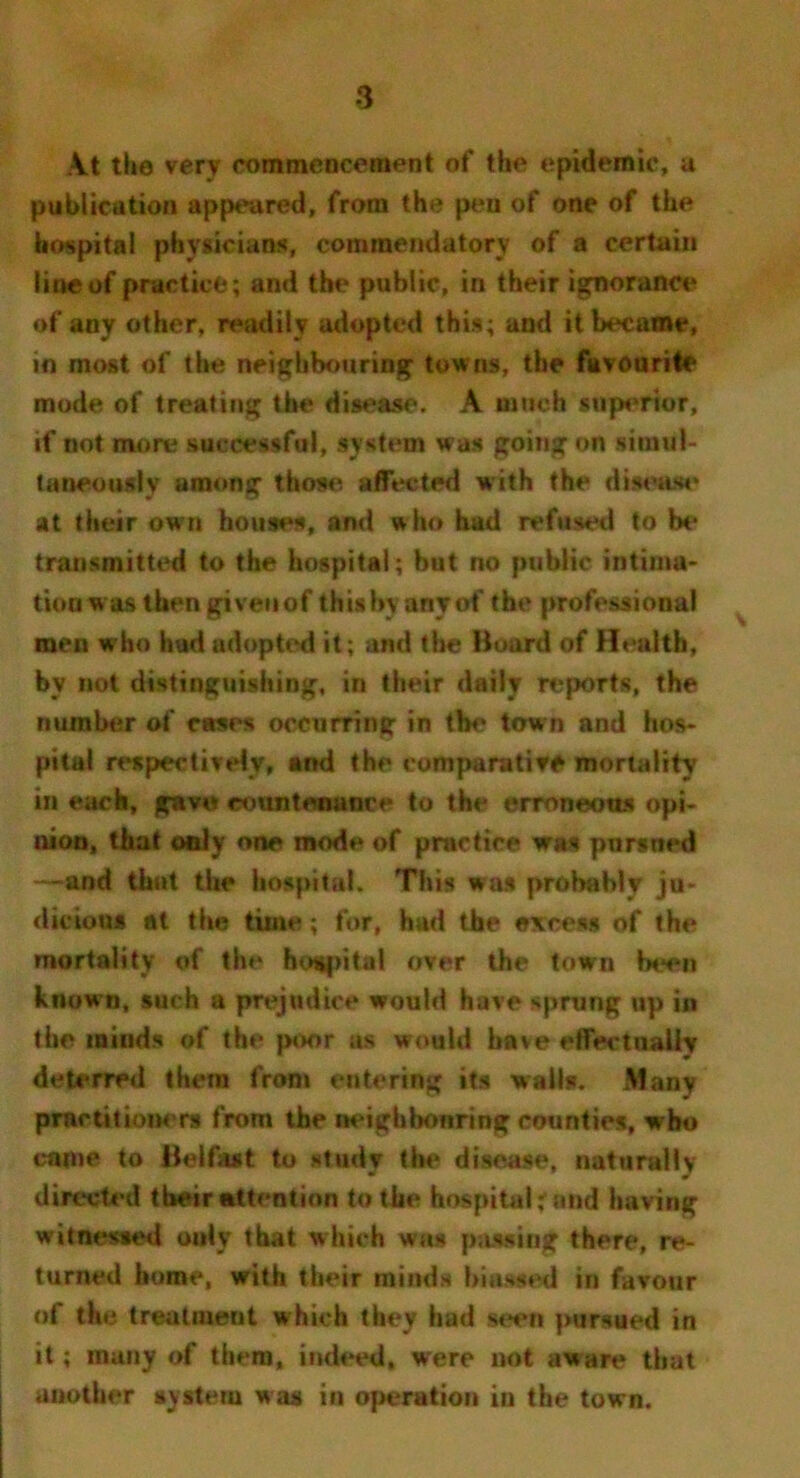 At the very commencement of the epidemic, a publication appeared, from the pen of one of the hospital physicians, commendatory of a certain line of practice; and the public, in their ignorance of any other, readily adopted this; and it became, in most of the neighbouring towns, the favourite mode of treating the disease. A much superior, if not more successful, system was going on simul- taneously among those, affected with the disease at their own houses, and who had refused to be transmitted to the hospital; but no public intima- tion was then give a of this by any of the professional men who hud adopted it; and the Board of Health, by not distinguishing, in their daily reports, the number of cases occurring in the town and hos- pital respectively, and the comparative mortality in each, gave countenance to the erroneous opi- nion, that only one mode of practice was pursned —and that the hospital. This was probably ju- dicious at the time; for, had the excess of the mortality of the hospital over the town been known, such a prejudice would have sprung up in the minds of the poor as would have effectually deterred them from entering its walls. Many practitioners from the neighbonring counties, who came to Belfast to study the disease, naturally directed tbeir attention to the hospital rand having witnessed ouly that which was passing there, re- turned home, with their minds biassed in favour of the treatment which they had seen pursued in it; many of them, indeed, were not aware that another aystem was in operation in the town.