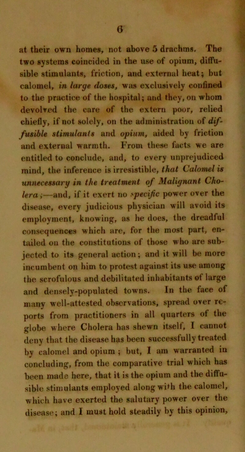 at their own homes, not above 5 draehms. The two systems coincided in the use of opium, diffu- sible stimulants, friction, and external heat; but calomel, in large doses, was exclusively confined to the practice of the hospital; and they, on whom devolved the care of the extern poor, relied chiefly, if not solely, on the administration of dif- fusible stimulants and opium, aided by friction and external wuriuth. From these facts we are entitled to conclude, and, to every unprejudiced mind, the inference is irresistible, that Calomel is unnecessary in the treatment of Malignant Cho- lera i—and, if it exert no specific power over the disease, every judicious physician will avoid its employment, knowing, as he does, the dreadful consequences which are, for the most part, en- tailed ou the constitutions of those who are sub- jected to its general action; and it will be more incumbent on him to protest against its use among the scrofulous and debilitated inhabitants of large and densely-populated towns. In the face of many well-attested observations, spread over re- ports from practitioners in all quarters of the globe where Cholera has shewn itself, I cannot deny that the disease has been success!ully treated by calomel and opium ; but, I am warranted in concluding, from the comparative trial which has been made here, that it is the opium and the diffu- sible stimulants employed along with the calomel, which have exerted the salutary power over the disease; and I must hold steadily by this opinion.