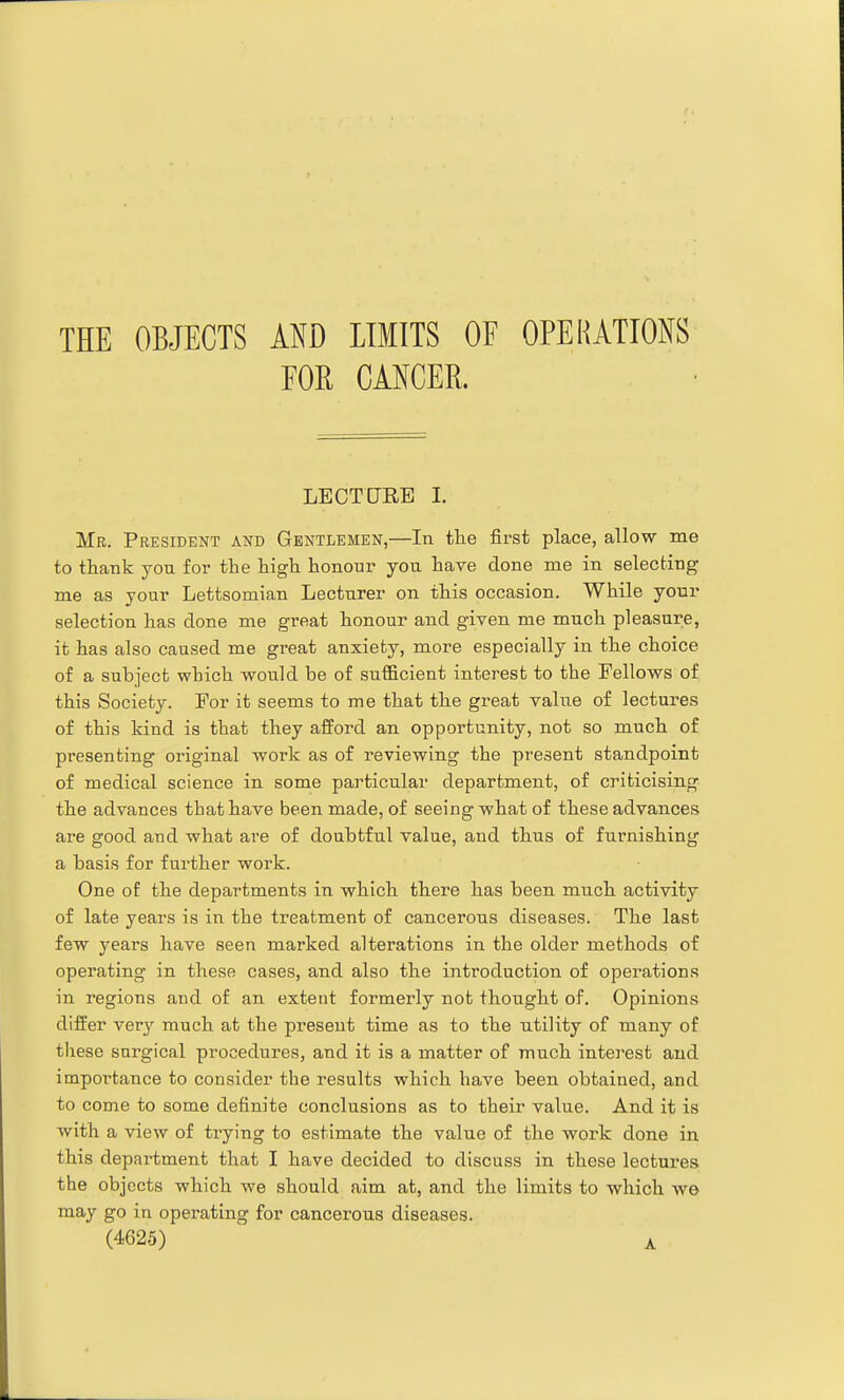 FOR CANCER. LECTURE I. Mr. President and Gentlemen,—In tlie first place, allow me to thank you for the high honour you have done me in selecting me as your Lettsomian Lecturer on this occasion. While your selection has done me great honour and given me much pleasure, it has also caused me great anxiety, more especially in the choice of a subject which would be of sufficient interest to the Fellows of this Society. For it seems to me that the great value of lectures of this kind is that they afford an opportunity, not so much of presenting original work as of reviewing the present standpoint of medical science in some particular department, of criticising the advances that have been made, of seeing what of these advances are good and what are of doubtful value, and thus of furnishing a basis for further work. One of the departments in which there has been much activity of late years is in the treatment of cancerous diseases. The last few years have seen marked alterations in the older methods of operating in these cases, and also the introduction of opei^ations in regions and of an extent formerly not thought of. Opinions differ very much at the present time as to the utility of many of tliese surgical procedures, and it is a matter of much interest and importance to consider the results which have been obtained, and to come to some definite conclusions as to their value. And it is with a view of trying to estimate the value of the work done in this department that I have decided to discuss in these lectures the objects which we should aim at, and the limits to which w© may go in operating for cancerous diseases. (4625) A