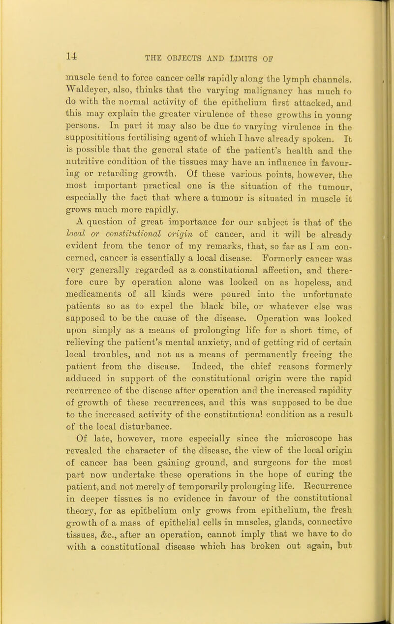 muscle tend to force cancer cellfr rajiidly along the lymph channels. Waldeyer, also, thinks that the varying malignancy has much to do with the normal activity of the epithelium first attacked, and this may explain the greater virulence of these growths in young persons. In pai-t it may also be due to varying virulence in the supposititious fertilising agent of which I have already spoken. It is possible that the general state of the patient's health and the nutritive condition of the tissues may have an influence in favour- ing or retarding growth. Of these various points, however, the most important practical one is the situation of the tumour, especially the fact that where a tumour is situated in muscle it grows much more rapidly. A question of great importance for our subject is that of the local or constitutional origin of cancer, and it will be already evident from the tenor of my remarks, that, so far as I am con- cerned, cancer is essentially a local disease. Formerly cancer was very generally regarded as a constitutional affection, and there- fore cure by operation alone was looked on as hopeless, and medicaments of all kinds were poured into the unfortunate patients so as to expel the black bile, or whatever else was supposed to be the cause of the disease. Operation was looked upon simply as a means of prolonging life for a short time, of relieving the patient's mental anxiety, and of getting rid of certain local troubles, and not as a means of permanently freeing the patient from the disease. Indeed, the chief reasons formerly adduced in support of the constitutional origin were the rapid recuiTence of the disease after operation and the increased rapidity of growth of these recurrences, and this was supposed to be due to the increased activity of the constitutional condition as a result of the local disturbance. Of Inte, however, more especially since the microscope has revealed the character of the disease, the view of the local origin of cancer has been gaining ground, and surgeons for the most part now undertake these operations in the hope of curing the patient, and not merely of temporarily prolonging life. Recui'rence in deeper tissues is no evidence in favour of the constitutional theory, for as epithelium only grows from epithelium, the fresh growth of a mass of epithelial cells in muscles, glands, connective tissues, &c., after an operation, cannot imply that we have to do with a constitutional disease which has broken out again, but