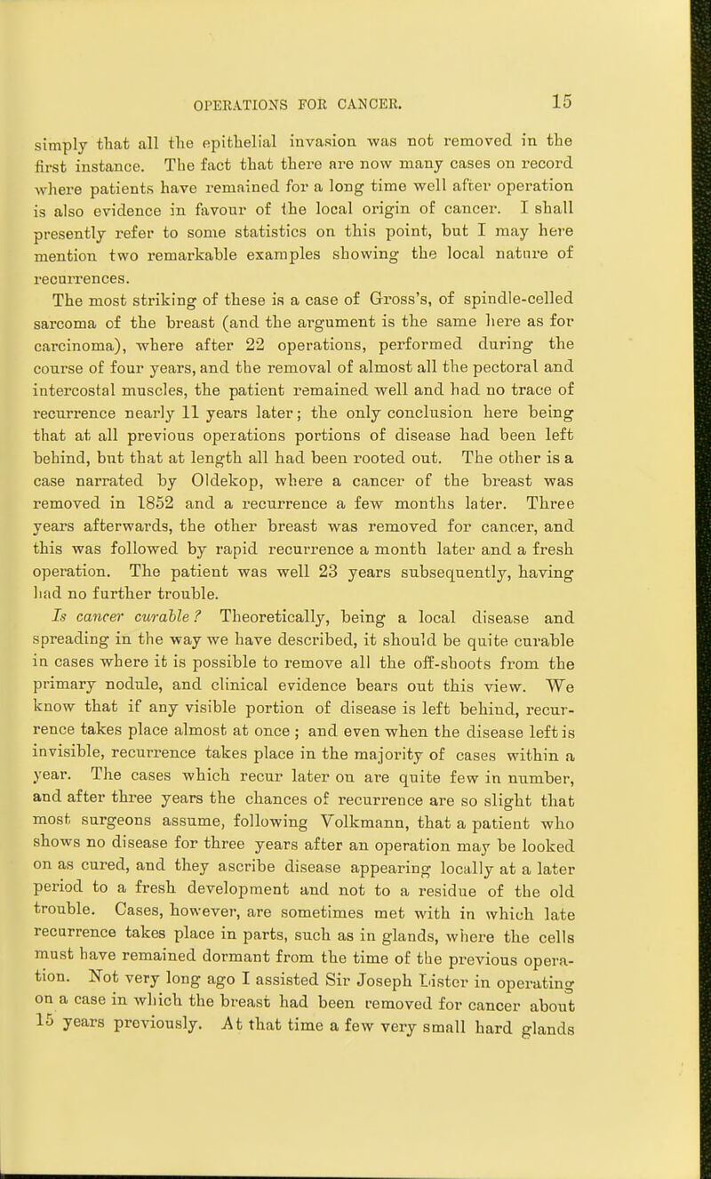 simply that all the epithelial invasion was not removed in the first instance. The fact that there are now many cases on record where patients have remained for a long time well after operation is also evidence in favour of the local origin of cancer. I shall presently refer to some statistics on this point, but I may here mention two remarkable examples showing the local nature of recuiTences. The most striking of these is a case of Gross's, of spindle-celled sarcoma of the breast (and the argument is the same here as for carcinoma), where after 22 operations, performed during the course of four years, and the removal of almost all the pectoral and intercostal muscles, the patient remained well and had no trace of recurrence nearly 11 years later; the only conclusion here being that at all previous operations portions of disease had been left behind, but that at length all had been rooted out. The other is a case narrated by Oldekop, where a cancer of the breast was removed in 1852 and a recurrence a few months later. Three years afterwards, the other breast was removed for cancer, and this was followed by rapid recurrence a month later and a fresh operation. The patient was well 23 years subsequently, having had no further trouble. Is cancer curable ? Theoretically, being a local disease and spreading in the way we have described, it should be quite curable in cases where it is possible to remove all the off-shoots from the primary nodule, and clinical evidence bears out this view. We know that if any visible portion of disease is left behind, recur- rence takes place almost at once ; and even when the disease left is invisible, recurrence takes place in the majority of cases within a year. The cases which recur later on are quite few in number, and after three years the chances of recurrence are so slight that most surgeons assume, following Volkmann, that a patient who shows no disease for three years after an operation may be looked on as cured, and they ascribe disease appearing locally at a later period to a fresh development and not to a residue of the old trouble. Cases, howevei-, are sometimes met with in which late recurrence takes place in parts, such as in glands, where the cells must have remained dormant from the time of tbe previous opera- tion. Not very long ago I assisted Sir Joseph Lister in operating on a case in which the breast had been removed for cancer about 15 years previously. At that time a few very small hard glands