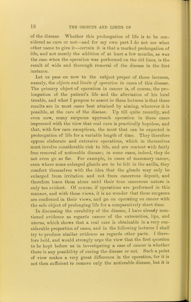 of tlie disease Whether this prolongation of life is to be con- sidered as cure or not—and for my own part I do not see what other name to give it—certain it is that a marked prolongation of life, and not merely the addition of at least a few months, as was the case when the operation was performed on the old lines, is the result of wide and thorough removal of the disease in the first instance. Let us pass on now to the subject proper of these lectures, namely, the objects and limits of operation in cases of this disease. The primary object of operation in cancer is, of course, the pro- longation of the patient's life and the alleviation of his local trouble, and what I propose to assert in these lectures is that these results are in most cases best attained by aiming, wherever it is possible, at the cure of the disease. Up till quite recently, and even now, many surgeons approach operation in these cases impressed with the view that real cure is practically hopeless, and that, with few rare exceptions, the most that can be expected is prolongation of life for a variable length of time. They therefore oppose elaborate and extensive operations, which in themselves must involve considerable risk to life, and are content with fairly free removal of noticeable disease; in some cases, indeed, they do not even go so far. For example, in cases of mammary cancer, even where some enlarged glands are to be felt in the axilla, they comfort themselves with the idea that the glands may only be enlarged from irritation and not from cancerous deposit, and therefore leave them alone until their true cancerous nature is only too evident. Of course, if operations are performed in this manner, and with these views, it is no wonder ihat these sui-geons are confirmed in their views, and go on operating on cancer witli the sole object of prolonging life for a comparatively short time. In discussing the curability of the disease, I have already men- tioned evidence as regards cancer of the extremities, lips, and uterus, which shows that a real cure is obtainable in a very con- siderable proportion of cases, and in the following lectures I shall try to produce similar evidence as regards other parts. I there- fore hold, and would strongly urge the view that the first question to be kept before us in investigating a case of cancer is whether there is any possibility of curing the disease or not. Such a point of view makes a very great difference in the operation, for it is not then sufficient to remove only the noticeable disease, but it is