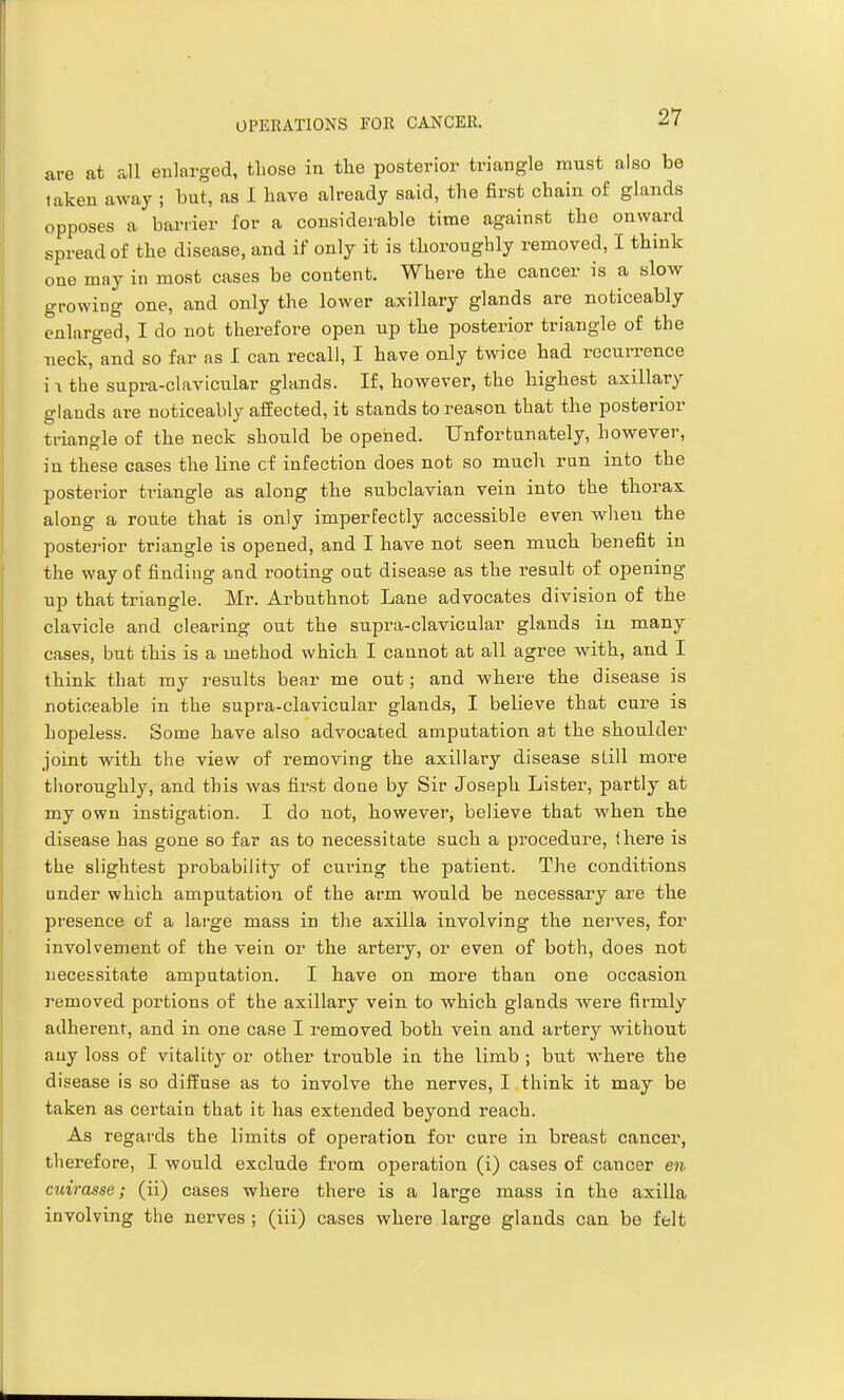 are at all enlarged, those in the posterior triangle must also be taken away ; but, as I have already said, the first chain of glands opposes a barrier for a considerable time against the onward spread of the disease, and if only it is thoroughly removed, I think one may in most cases be content. Where the cancer is a slow growing one, and only the lower axillary glands are noticeably enlarged, I do not therefore open up the posterior triangle of the neck, and so far as I can recall, I have only twice had recurrence i -I the supra-clavicular glands. If, however, the highest axillary glands are noticeably afEected, it stands to reason that the posterior triangle of the neck should be opened. Unforfcanately, however, in these cases the line cf infection does not so much run into the posterior triangle as along the subclavian vein into the tliorax along a route that is only imperfectly accessible even when the posterior triangle is opened, and I have not seen much, benefit in the way of finding and rooting oat disease as the result of opening up that triangle. Mr. Arbuthnot Lane advocates division of the clavicle and clearing out the supra-clavicular glands iu many cases, but this is a method which I cannot at all agree with, and I think that my results bear me out; and wliere the disease is noticeable in the supra-clavicular glands, I believe that cure is hopeless. Some have also advocated amputation at the shoulder joint with the view of removing the axillary disease slill more thoroughly, and this was first done by Sir Joseph Lister, partly at my own instigation. I do not, however, believe that when the disease has gone so far as to necessitate such a procedure, there is the slightest probability of curing the patient. The conditions under which amputation o£ the arm would be necessary are the presence of a large mass in the axilla involving the nerves, for involvement of the vein or the artery, or even of both, does not necessitate amputation. I have on more than one occasion removed portions of the axillary vein to which glands were firmly adherent, and in one case I removed both vein and artery without any loss of vitality or other trouble in the limb ; but where the disease is so diffuse as to involve the nerves, I think it may be taken as certain that it has extended beyond reach. As regards the limits of operation for cure in breast cancer, therefore, I would exclude from operation (i) cases of cancer en cuirasse; (ii) cases where there is a large mass in the axilla involving the nerves ; (iii) cases where large glands can be felt