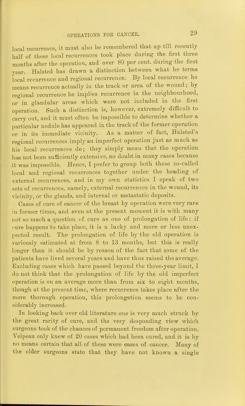 local recurrence, it must also be remembered that up till recently half of these local recurrences took place during the first three months after the operation, and over 80 per cent, during the first year. Halsted has drawn a distinction between what ho terms local recurrence and regional recurrence. By local recurrence he means recurrence actually in the track or area of the wound; by regional recurrence he implies recurrence in the neighbourhood, or in glandular areas which were not included in the first operation. Such a distinction is, however, extremely difficult to carry out, and it must often be impossible to determine whether a particular nodule has appeared in the track of the former operation or in its immediate vicinity. As a matter of fact, Halsted's regional recurrences imply an imperfect operation just as much as his local recurrences do; they simply mean that the operation has not been sufficiently extensive, no doubt in many cases because it was impossible. Hence, I prefer to group both these so-called local and regional recurrences together under the heading of external recurrences, and in my own statistics I speak of two sets of recurrences, namely, external recurrences in the wound, its vicinity, or the glands, and internal or metastatic deposits. Cases of cure of cancer of the breast by operation were very rare in former times, and even at the present moment it is with many not so much a question of cure as one of prolongation of life: if cure happens to take place, it is a luck}' and more or less unex- pected result. The prolongation of life by the old operation is variously estimated at from 8 to 13 months, but this is really longer than it should be by reason of the fact that some of the patients have lived several years and have thus raised the average. Excluding cases which have passed beyond the three-year limit, I do not think that the prolongation of life by the old imperfect operation is on an average more than from six to eight months, though at the present time, where recurrence takes place after the more thorough operation, this prolongation seems to be con- siderably increased. In looking back over old literature one is very much struck by the great rarity of cure, and the very desponding view which surgeons took of the chances of permanent freedom after operation. Velpeau only knew of 20 cases which had been cured, and it is by no means certain that all of these were cases of cancer. Many of the older surgeons state that they have not known a single
