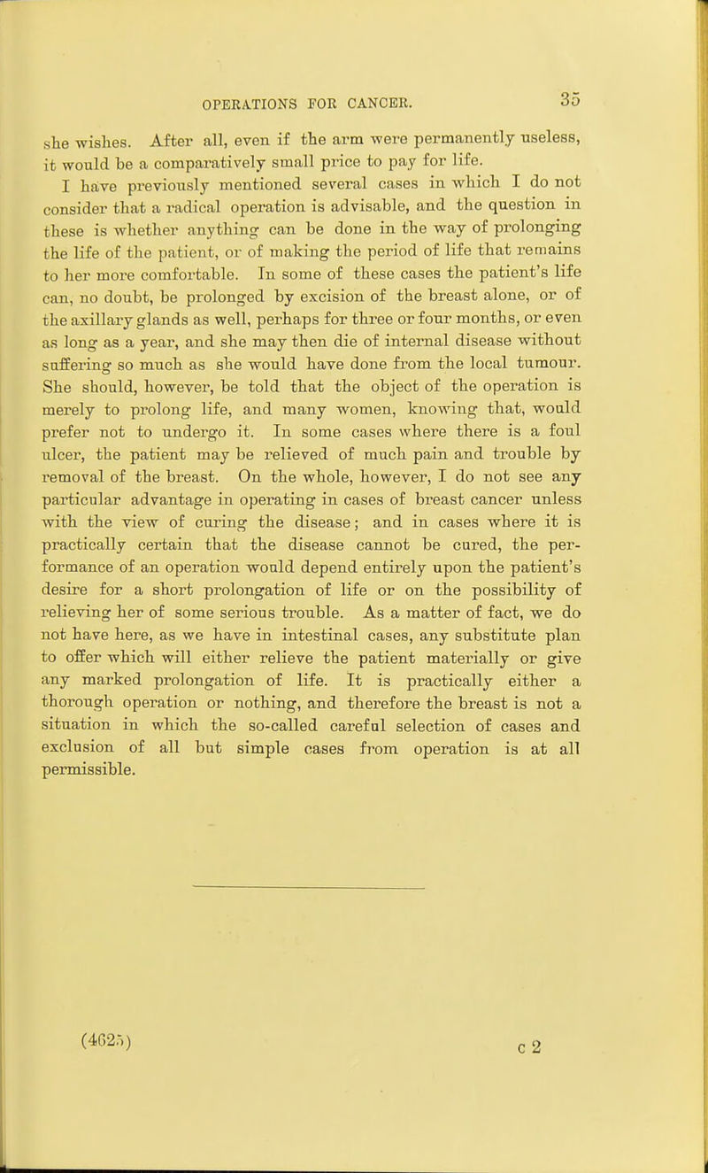 she wishes. After all, even if the ai'in were permanently useless, it would be a comparatively small price to pay for life. I have previously mentioned several cases in which I do not consider that a radical operation is advisable, and the question in these is whether anything can be done in the way of prolonging the life of the patient, or of making the period of life that remains to her more comfortable. In some of these cases the patient's life can, no doubt, be prolonged by excision of the breast alone, or of the axillary glands as well, perhaps for three or four months, or even as long as a year, and she may then die of internal disease without suffering so much as she would have done from the local tumour. She should, however, be told that the object of the operation is merely to prolong life, and many women, Icnowing that, would prefer not to undergo it. In some cases where there is a foul ulcer, the patient may be relieved of much pain and trouble by removal of the breast. On the whole, however, I do not see any particular advantage in operating in cases of breast cancer unless with the view of curing the disease; and in cases where it is practically certain that the disease cannot be cured, the per- formance of an operation would depend entirely upon the patient's desire for a short prolongation of life or on the possibility of relieving her of some serious trouble. As a matter of fact, we do not have here, as we have in intestinal cases, any substitute plan to offer which will either relieve the patient materially or give any marked prolongation of life. It is practically either a thorough operation or nothing, and therefore the breast is not a situation in which the so-called careful selection of cases and exclusion of all but simple cases fi^om operation is at all permissible. (4C)2.-j)