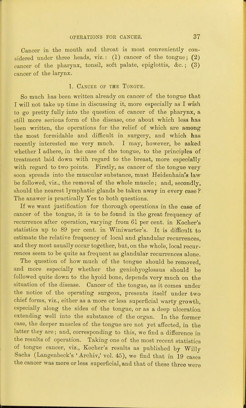 Cancer in the mouth and throat is most conveniently con- sidered under three heads, viz.: (1) cancer of the tongue; (2) cancer of the pharynx, tonsil, soft palate, epiglottis, &c.; (3) cancer of the larynx. 1. Cancer of the Tongue. So much has been written already on cancer of the tongue that T will not take up time in discussing it, more especially as I wish to go pretty fully into the question of cancer of the pharynx, a still more serious form of the disease, one about which less has been written, the operations for the relief of which are among the most formidable and difficult in surgery, and which has recently interested me very much. I may, however, be asked whether I adhere, in the case of the tongue, to the principles of treatment laid down with regard to the breast, more especially with regard to two points. Firstly, as cancer of the tongue very soon spreads into the muscular substance, must Heidenhairi's law be followed, viz., the removal of the whole muscle; and, secondly, should the nearest lymphatic glands be taken away in every case ? The answer is practically Tes to both questions. If we want justification for thorough operations in the case of cancer of the tongue, it is to be found in the great frequency of recurrence after operation, varying from 61 per cent, in Kocher's statistics up to 89 per cent, in Winiwarter's. It is difficult to estimate the relative frequency of local and glandular recurrences, and they most usually occur together, but, on the whole, local recur- rences seem to be quite as frequent as glandular recurrences alone. The question of how much of the tongue should be removed, and more especially whether the geniohyoglossus should be followed quite down to the hyoid bone, depends very much on the situation of the disease. Cancer of the tongue, as it comes under the notice of the operating surgeon, presents itself under two chief forms, viz., either as a more or less superficial warty growth, especially along the sides of the tongue, or as a deep ulceration extending well into the substance of the organ. In the former case, the deeper mascles of the tongue are not yet afFected, in the latter they are; and, corresponding to this, we find a difference in the results of operation. Taking one of the most recent statistics of tongue cancer, viz., Kocher's results as published by Willy Sachs (Langenbeck's ' Archiv,' vol. 45), we find that in 19 cases the cancer was more or less superficial, and that of these three were