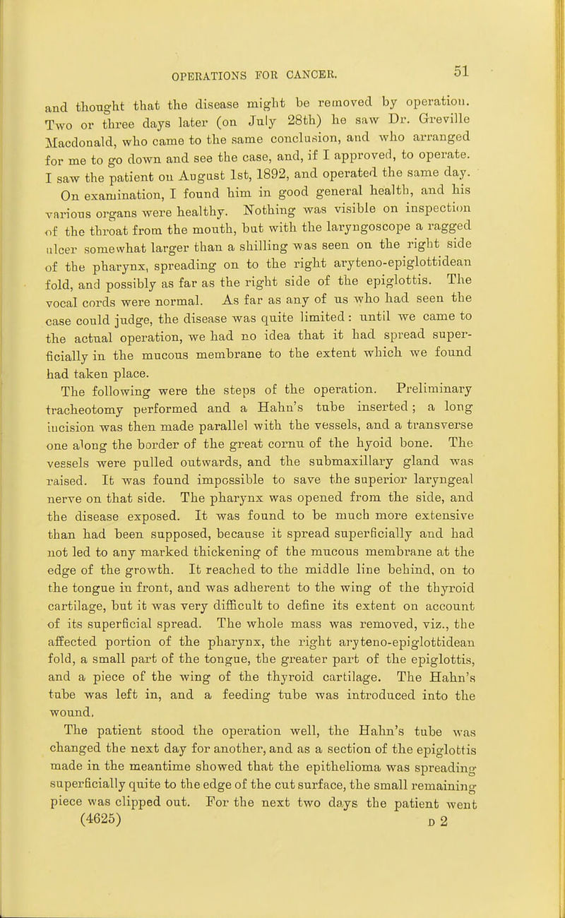 and thought that the disease might be removed by operation. Two or three days later (on July 28th) he saw Dr. Greville Macdonald, who came to the same conclusion, and who arranged for me to go down and see the case, and, if I approved, to operate. I saw the patient on August 1st, 1892, and operated the same day. On examination, I found him in good general health, and his various organs were healthy. Nothing was visible on inspection of the tbroat from the mouth, but with the laryngoscope a ragged ulcer somewhat larger than a shilling was seen on the right side of the pharynx, spreading on to the right aryteno-epiglottidean fold, and possibly as far as the right side of the epiglottis. The vocal cords were normal. As far as any of us who had seen the case could judge, the disease was quite limited: until we came to the actual operation, we had no idea that it had spread super- ficially in the mucous membrane to the extent which we found had taken place. The following were the steps of the operation. Preliminary tracheotomy performed and a Hahn's tube inserted; a long incision was then made parallel with the vessels, and a transverse one along the border of the great cornu of the hyoid bone. The vessels were pulled outwards, and the submaxillary gland was raised. It was found impossible to save the superior laryngeal nerve on that side. The pharynx was opened from the side, and the disease exposed. It was found to be much more extensive than had been supposed, because it spread superficially and had not led to any marked thickening of the mucous membi'ane at the edge of the growth. It reached to the middle line behind, on to the tongue in front, and was adherent to the wing of the thyroid cartilage, but it was very difficult to define its extent on account of its superficial spread. The whole mass was removed, viz., the affected portion of the pharynx, the right aryteno-epiglottidean fold, a small part of the tongue, the greater part of the epiglottis, and a piece of the wing of the thyroid cartilage. The Hahn's tube was left in, and a feeding tube was introduced into the wound. The patient stood the operation well, the Hahn's tube was changed the next day for another, and as a section of the ejaiglottis made in the meantime showed that the epithelioma was spreading superficially quite to the edge of the cut surface, the small remaining piece was clipped out. For the next two days the patient went (4626) B 2