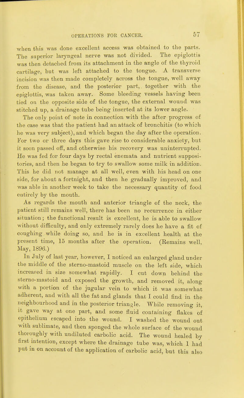 when this was done excellent access was obtained to the parts. The superior laryngeal nerve was not divided. The epiglottis was then detached from its attachment in the angle of the thyroid cartilage, but was left attached to the tongue. A transverse incision was then made completely across the tongue, well away from the disease, and the posterior part, together with the epiglottis, was taken away. Some bleeding vessels having been tied on the opposite side of the tongue, the external wound was stitched up, a drainage tube being inserted at its lower angle. The only point of note in connection with the after progress of the case was that the patient had an attack of bronchitis (to which he was very subject), and which began the day after the operation. For two or three days this gave rise to considerable anxiety, but it soon passed off, and otherwise his recovery was uninterrupted. He was fed for four days by rectal enemata and nutrient supposi- tories, and then he began to try to swallow some milk in addition. This he did not manage at all well, even with his head on one side, for about a fortnight, and then he gradually improved, and was able in another week to take the necessary quantity of food eutirely by the mouth. As regards the mouth and anterior triangle of the neck, the patient still remains well, there has been no recun'ence in either situation; the functional result is excellent, he is able to swallow without difficulty, and only extremely rarely does he have a fit of coughing while doing so, and he is in excellent health at the present time, 15 months after the operation. (Remains well, JVlay, 1896.) In July of last year, however, I noticed an enlarged gland under the middle of the sterno-mastoid muscle on the left side, which increased in size somewhat rapidly. I cut down behind the sterno-mastoid and exposed the growth, and removed it, along with a portion of the jugular vein to which it was somewhat adherent, and with all the fat and glands that I could find in the neighbourhood and in the posterior triangle. While removing it, it gave way at one part, and some fluid containing flakes of epithelium escaped into the wound. I washed the wound out with sublimate, and then sponged the whole surface of the wound thoroughly with undiluted carbolic acid. The wound healed by first intention, except where the drainage tube was, which 1 had put in on account of the application of carbolic acid, but this also