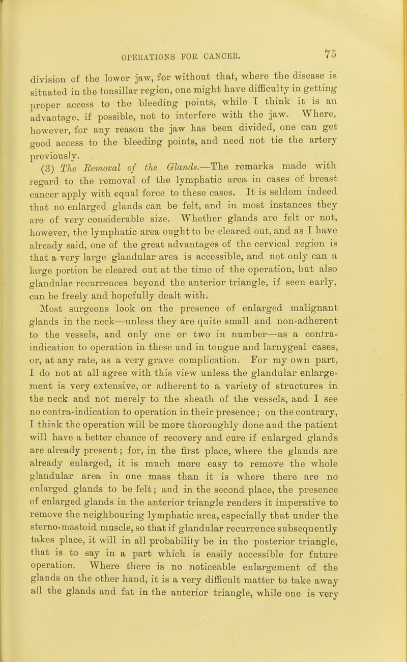 division of the lower jaw, for without that, where the disease is situated in the tonsillar region, one might have difficulty in getting proper access to the bleeding points, while I think it is an advantage, if possible, not to interfere with the jaw. Where, however, for any reason the jaw has been divided, one can get good access to the bleeding points, and need not tie the artery previously. (3) The Removal of the Glands.—The remai^ks made with regard to the removal of the lymphatic area in cases of breast cancer apply with eqnal force to these cases. It is seldom indeed that no enlai-ged glands can be felt, and in most instances they are of very considerable size. Whether glands are felt or not, however, the lymphatic area ought to be cleared out, and as I have already said, one of the great advantages of the cervical region is that a very large glandular area is accessible, and not only can a large portion be cleared out at the time of the operation, but also glandular recurrences beyond the anterior triangle, if seen early, can be freely and hopefully dealt with. Most surgeons look on the presence of enlarged malignant glands in the neck—unless they are quite small and non-adherent to the vessels, and only one or two in number—as a contra- indication to operation in these and in tongue and larnygeal cases, or, at any rate, as a very gi-ave complication, for my own part, I do not at all agree with this view nnless the glandular enlarge- ment is very extensive, or adherent to a variety of structures in the neck and not merely to the sheath of the vessels, and I see no contra-indication to operation in their presence; on the contrary, I think the operation will be more thoroughly done and the patient will have a better chance of recovery and cure if enlarged glands are already present; for, in the first place, where the glands are already enlarged, it is much more easy to remove the whole glandular area in one mass than it is where there are no enlarged glands to be felt; and in the second place, the presence of enlarged glands in the anterior triangle renders it imperative to remove the neighbouring lymphatic area, especially that under the sterno-mastoid muscle, so that if glandular recurrence subsequently takes place, it will in all probability be in the posterior triangle, that is to say in a part which is easily accessible for future operation. Where there is no noticeable enlargement of the glands on the other hand, it is a very difficult matter to take away all the glands and fat in the anterior triangle, while one is very