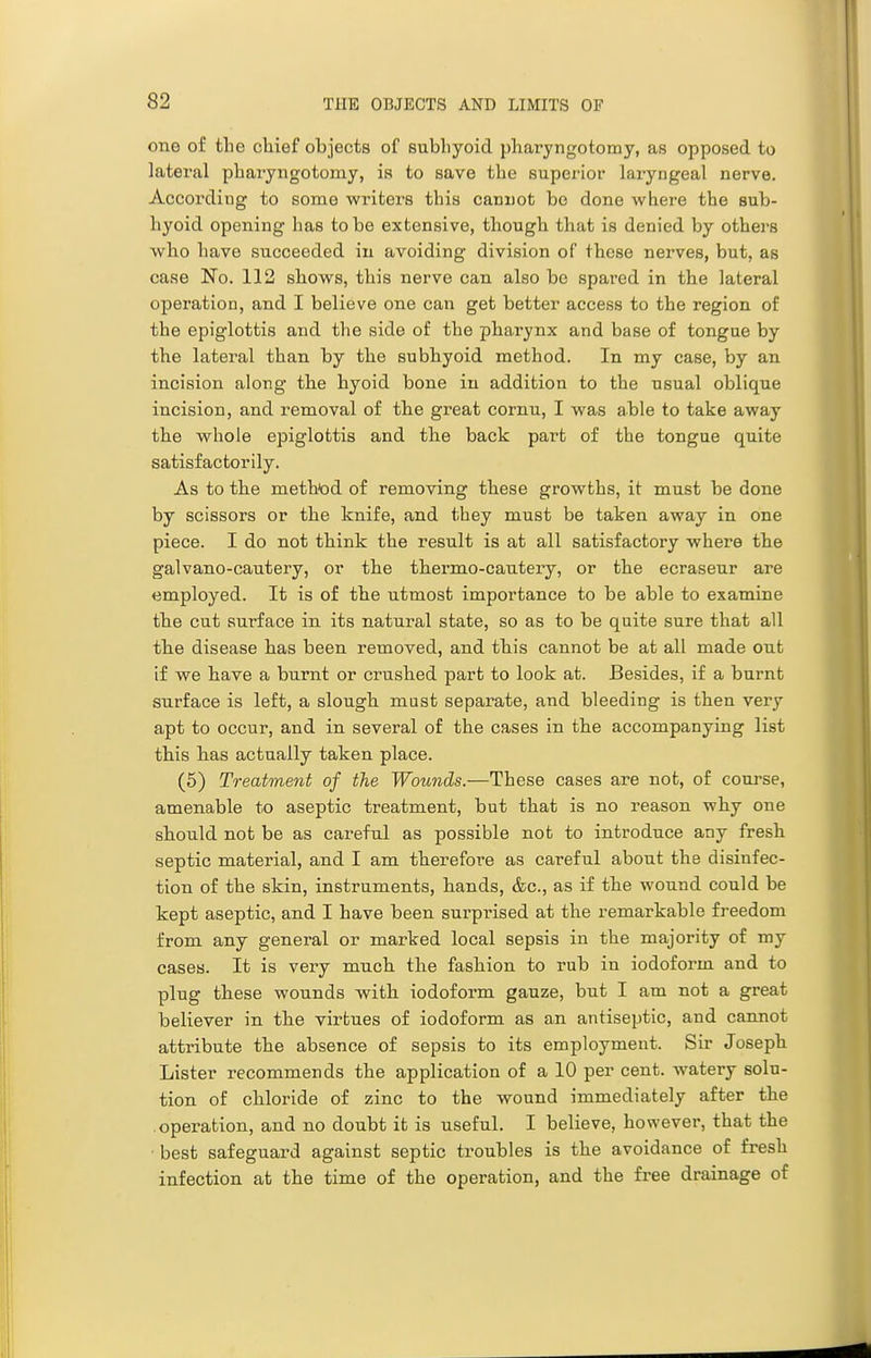 one of the chief objects of subhyoid pharyngotomy, as opposed to lateral pharyngotomy, is to save the supei-ior laryngeal nerve. According to some writers this canuot bo done where the sub- hyoid opening has to be extensive, though that is denied by others wh.0 have succeeded in avoiding division of these nerves, but, as case No. 112 shows, this nerve can also be spared in the lateral operation, and I believe one can get better access to the region of the epiglottis and the side of the pharynx and base of tongue by the lateral than by the subhyoid method. In my case, by an incision along the hyoid bone in addition to the usual oblique incision, and removal of tbe great cornu, I was able to take away the whole epiglottis and the back part of the tongue quite satisfactorily. As to the method of removing these growths, it must be done by scissors or the knife, and they must be taken away in one piece. I do not think the result is at all satisfactory where the galvano-cautery, or the thei-mo-cautery, or the ecraseur are employed. It is of the utmost importance to be able to examine the cut surface in its natural state, so as to be quite sure that all the disease has been removed, and this cannot be at all made out if we have a burnt or crushed part to look at. Besides, if a burnt surface is left, a slough mast separate, and bleeding is then very apt to occur, and in several of the cases in the accompanying list this has actually taken place. (6) Treatment of the Wounds.—These cases are not, of course, amenable to aseptic treatment, but that is no reason why one should not be as careful as possible not to introduce any fresh septic material, and I am therefore as careful about the disinfec- tion of the skin, instruments, hands, &c., as if the wound could be kept aseptic, and I have been surprised at the remarkable freedom from any general or marked local sepsis in the majority of my cases. It is very much the fashion to rub in iodoform and to plug these wounds with iodoform gauze, but I am not a great believer in the virtues of iodoform as an antiseptic, and cannot attribute the absence of sepsis to its employment. Sir Joseph Lister recommends the application of a 10 per cent, watery solu- tion of chloride of zinc to the wound immediately after the operation, and no doubt it is useful. I believe, however, that the best safeguard against septic troubles is the avoidance of fresh infection at the time of the operation, and the free drainage of