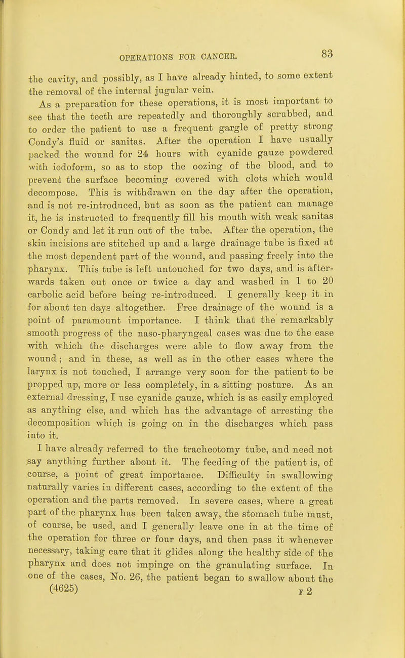 the cavity, and possibly, as I have already hinted, to some extent the removal of the internal jugular vein. As a preparation for these operations, it is most important to see that the teeth are repeatedly and thoroughly scrubbed, and to order the patient to nse a frequent gargle of pretty strong Condy's fluid or sanitas. After the operation I have usually packed the wound for 24 hours with cyanide gauze powdered with iodoform, so as to stop the oozing of the blood, and to prevent the surface becoming covered with clots which would decompose. This is withdrawn on the day after the operation, and is not re-introduced, but as soon as the patient can manage it, he is instructed to frequently fill his mouth with weak sanitas or Condy and let it run out of the tube. After the operation, the skin incisions are stitched up and a large drainage tube is fixed at the most dependent part of the wound, and passing freely into the pharynx. This tube is left untouched for two days, and is after- wards taken out once or twice a day and washed in 1 to 20 carbolic acid before being re-introduced. I generally keep it in for about ten days altogether. Free drainage of the wound is a point of paramount importance. I think that the remarkably smooth progress of the naso-pharyngeal cases was due to the ease with which the discharges were able to flow away from the wound; and in these, as well as in the other cases where the larynx is not touched, I arrange very soon for the patient to be propped np, more or less completely, in a sitting posture. As an external dressing, I use cyanide gauze, which is as easily employed as anything else, and which has the advantage of arresting the decomposition which is going on in the discharges which pass into it. I have already referred to the tracheotomy tube, and need not say anything further about it. The feeding of the patient is, of course, a point of great importance. Difficulty in swallowing naturally varies in different cases, according to the extent of the operation and the parts removed. In severe cases, where a great part of the pharynx has been taken away, the stomach tube must, of course, be used, and I generally leave one in at the time of the operation for three or four days, and then pass it whenever necessary, taking care that it glides along the healthy side of the pharynx and does not impinge on the granulating surface. In one of the cases. No. 26, the patient began to swallow about the (4625) J, 2 1